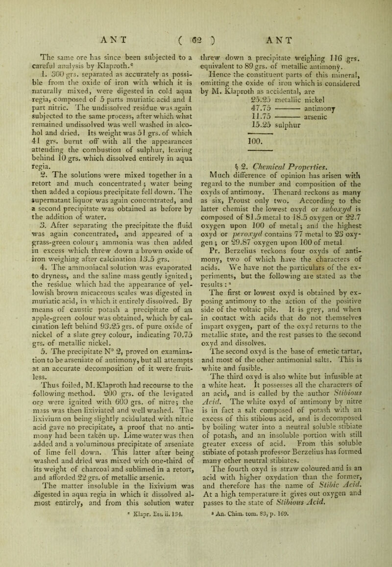 The same ore has since been subjected to a careful analysis by Klaproth.e 1. 300 grs. separated as accurately as possi- ble from the oxide of iron with which it is naturally mixed, were digested in cold aqua regia, composed of 5 parts muriatic acid and 1 part nitric. The undissolved residue was again subjected to the same process, after which what remained undissolved was well washed in alco- hol and dried. Its weight was 51 grs. of which 41 grs. burnt off with all the appearances attending the combustion of sulphur, leaving behind 10 grs. which dissolved entirely in aqua regia. 2. The solutions were mixed together in a retort and much concentrated; water being then added a copious precipitate fell down. The Supernatant liquor was again concentrated, and a second precipitate was obtained as before by the addition of water. 3. After separating the precipitate the fluid was again concentrated, and appeared of a grass-green colour; ammonia was then added in excess which threw down a brown oxide of iron weighing after calcination 13.5 grs. 4. The ammoniacal solution was evaporated to dryness, and the saline mass gently ignited ; the residue which had the appearance of yel- lowish brown micaceous scales was digested in muriatic acid, in which it entirely dissolved. By means of caustic potash a precipitate of an apple-green colour was obtained, which by cal- cination left behind 93.25 grs. of pure oxide of nickel of a slate grey colour, indicating 70.75 grs. of metallic nickel. 5. The precipitate N° 2, proved on examina- tion to be arseniate of antimony, but all attempts at an accurate decomposition of it were fruit- less. Thus foiled, M. Klaproth had recourse to the following method. 200 grs. of the levigated ore were ignited with 600 grs. of nitre; the mass was then lixiviated and well washed. The lixivium on being slightly acidulated with nitric acid gave no precipitate, a proof that no anti- mony had been taken up. Lime water was then added and a voluminous precipitate of arseniate of lime fell down. This latter after being washed and dried was mixed with one-third of its weight of charcoal and sublimed in a retort, and afforded 22 grs. of metallic arsenic. The matter insoluble in the lixivium was digested in aqua regia in which it dissolved al- most entirely, and from this solution water * Klapr. Ess. ii. 134. threw down a precipitate weighing 116 grs. equivalent to 89 grs. of metallic antimony. Hence the constituent parts of this mineral, omitting the oxide of iron which is considered by M. Klaproth as accidental, are 25.25 metallic nickel 47.75 antimony 11.75 arsenic 15.25 sulphur 100. ^ 2. Chemical Properties. Much difference of opinion has arisen with regard to the number and composition of the oxyds of antimony. Thenard reckons as many as six, Proust only two. According to the latter chemist the lowest oxyd or subox'f/d is composed of 81.5 metal to 18.5 oxygen or 22.7 oxygen upon 100 of metal; and the highest oxyd or ptroxyd contains 77 metal to 23 oxy- gen ; or 29.87 oxygen upon 100 of metal Pr. Berzelius reckons four oxyds of anti- mony, two of which have the characters of acids. We have not the particulars of the ex- periments, but the following are stated as the results :a The first or lowest oxyd is obtained by ex- posing antimony to the action of the positive side of the voltaic pile. It is grey, and when in contact with acids that do not themselves impart oxygen, part of the oxyd returns to the metallic state, and the rest passes to the second oxyd and dissolves. The second oxyd is the base of emetic tartar, and most of the other antimonial salts. This is white and fusible. The third oxyd is also white but infusible at a white heat. It possesses all the characters of an acid, and is called by the author Slibious Acid. The white oxyd of antimony by nitre is in fact a salt composed of potash with an excess of this stibious acid, and is decomposed by boiling water into a neutral soluble stibiate of potash, and an insoluble portion with still greater excess of acid. From this soluble stibiate of potash professor Berzelius has formed many other neutral stibiates. The fourth oxyd is straw coloured and is an acid with higher oxydation than the former, and therefore has the name of Stibic Acid. At a high temperature it gives out oxygen and passes to the state of Stibious Acid. * An. Chim. tom. 83, p. 169.