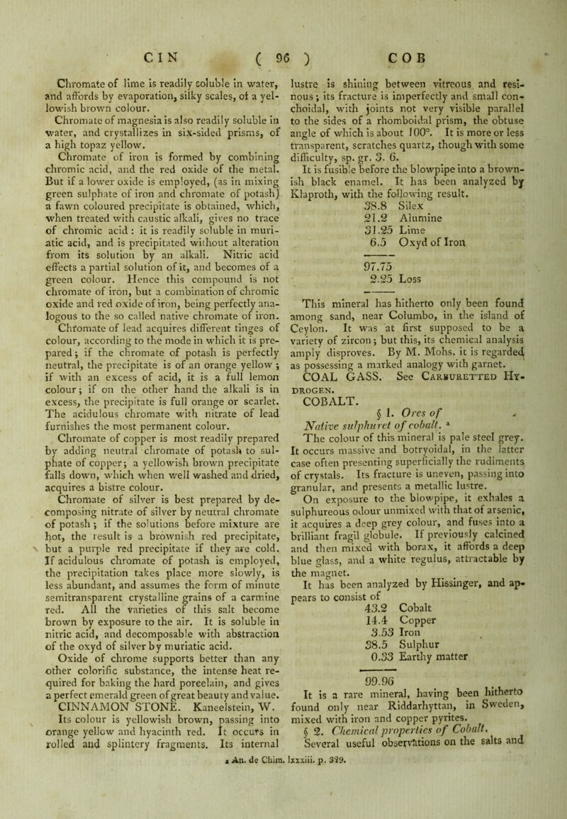 Chromate of lime is readily soluble in water, and affords by evaporation, silky scales, of a yel- lowish brown colour. Chromate of magnesia is also readily soluble in water, and crystallizes in six-sided prisms, of a high topaz yellow. Chromate of iron is formed by combining chromic acid, and the red oxide of the metal. But if a lower oxide is employed, (as in mixing green sulphate of iron and chromate of potash) a fawn coloured precipitate is obtained, which, when treated with caustic alkali, gives no trace of chromic acid : it is readily soluble in muri- atic acid, and is precipitated wiihout alteration from its solution by an alkali. Nitric acid effects a partial solution of it, and becomes of a green colour. Hence this compound is not chromate of iron, but a combination of chromic oxide and red oxide of iron, being perfectly ana- logous to the so called native chromate of iron. Chromate of lead acquires different tinges of colour, according to the mode in which it is pre- pared ; if the chromate of potash is perfectly neutral, the precipitate is of an orange yellow ; if with an excess of acid, it is a full lemon colour; if on the other hand the alkali is in excess, the precipitate is full orange or scarlet. The acidulous chromate with nitrate of lead furnishes the most permanent colour. Chromate of copper is most readily prepared by adding neutral chromate of potash to sul- phate of copper-, a yellowish brown precipitate falls down, which when well washed and dried, acquires a bistre colour. Chromate of silver is best prepared by de- composing nitrate of silver by neutral chromate of potash; if the solutions before mixture are hot, the result is a brownish red precipitate, but a purple red precipitate if they are cold. If acidulous chromate of potash is employed, the precipitation takes place more slowly, is less abundant, and assumes the form of minute semitransparent crystalline grains of a carmine red. All the varieties of this salt become brown by exposure to the air. It is soluble in nitric acid, and decomposable with abstraction of the oxyd of silver by muriatic acid. Oxide of chrome supports better than any other colorific substance, the intense heat re- quired for baking the hard poreelain, and gives a perfect emerald green of great beauty and value. CINNAMON STONE. Kaneelstein, W. Its colour is yellowish brown, passing into orange yellow and hyacinth red. It occurs in rolled and splintery fragments. Its internal a An. de Chim. lustre is shining between vitreous and resi- nous; its fracture is imperfectly and small con- choidal, with joints not very visible parallel to the sides of a rhomboidal prism, the obtuse angle of which is about 100°. It is more or less transparent, scratches quartz, though with some difficulty, sp. gr. 3. 6. It is fusible before the blowpipe into a brown- ish black enamel. It has been analyzed by Klaproth, with the following result. 38.8 Silex 21.2 Alumine 31.25 Lime 6.5 Oxyd of Iron 97.75 2.25 Loss This mineral has hitherto only been found among sand, near Columbo, in the island of Ceylon. It was at first supposed to be a variety of zircon; but this, its chemical analysis amply disproves. By M. Mohs, it is regarded as possessing a marked analogy with garnet. COAL GASS. See Carburetter Hy- drogen. COBALT. § 1. Ores of Native sulpha ret of cobalt. 1 The colour of this mineral is pale steel grey. It occurs massive and botryoidal, in the latter case often presenting superficially the rudiments of crystals. Its fracture is uneven, passing into granular, and presents a metallic lustre. On exposure to the blowpipe, it exhales a sulphureous odour unmixed with that of arsenic, it acquires a deep grey colour, and fuses into a brilliant fragil globule. If previously calcined and then mixed with borax, it affords a deep blue glass, and a white regulus, attractable by the magnet. It has been analyzed by Kissinger, and ap- pears to consist of 43.2 Cobalt 14.4 Copper 3.53 Iron 38.5 Sulphur 0.33 Earthy matter 99.96 It is a rare mineral, having been hitherto found only near Riddarhyttan, in Sweden, mixed with iron and copper pyrites. § 2. Chemical properties of Cobalt. Several useful observations on the salts and lxxxiii. p. 3'?9.