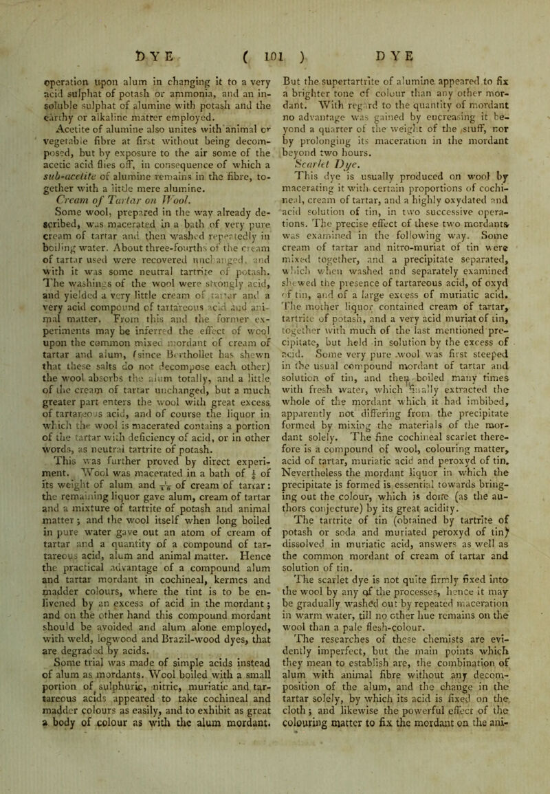 operation upon alum in changing it to a very acid sulphat of potash or ammonia, and an in- soluble sulphat of alumine with potash and the earthy or alkaline matter employed. Acetite of alumine also unites with animal cm vegetable fibre at first without being decom- posed, but by exposure to the air some of the acetic acid flies off, in consequence of which a sub-acctite of alumine remains in the fibre, to- gether with a little mere alumine. Cream of Tartar on Wool. Some wool, prepared in the way already de- scribed, was macerated in a bath of very pure cream of tartar and then washed repeatedly in boiling water. About three-fourths of the cream of tartar used were recovered unchanged, and with it was some neutral tartrite of potash. The washings of the wool were strongly acid, and yielded a very little cream of tartar and a very acid compound of tartarcous acid and ani- mal matter. From this and the former ex- periments may be inferred the effect of wool upon the common mixea mordant of cream of tartar and alum, (since Berthollet has shewn that these salts do not decompose each other) the wool absorbs the alum totally, and a little of the cream of tartar unchanged, but a much greater part enters the wool with great excess, of tartar,eo;s acid, and of course the liquor in which the wool is macerated contains a portion of the tartar with deficiency of acid, or in other words, as neutral tartrite of potash. This was further proved by direct experi- ment. Wool was macerated in a bath of £ of its weight of alum and X'T of cream of tartar: the remaining liquor gave alum, cream of tartar and a mixture of tartrite of potash and animal matter; and the wool itself when long boiled in pure water gave out an atom of cream of tartar and a quantity of a compound of tar- tareous acid, alum and animal matter. Hence the practical advantage of a compound alum and tartar mordant in cochineal, kermes and madder colours, where the tint is to be en- livened by an excess of acid in the mordant; and on the ether hand this compound mordant should be avoided and alum alone employed, with weld, logwood and Brazil-wood dyes, that are degraded by acids. Some trial was made of simple acids instead of alum as mordants. Wool boiled with a small portion of sulphurise, nitric, muriatic and tar- tareous acids appeared to take cochineal and madder colours as easily, and to exhibit as great a body of colour as with the alum mordant. But the supertartrite of alumine appeared to fix a brighter tone cf colour than any other mor- dant. With regard to the quantity of mordant no advantage was gained by encreasing it be- yond a quarter of the weight of the /Stuff, nor by prolonging its maceration in the mordant beyond two hours. Scarlet Dj/e. This dye is usually produced on wool by macerating it with certain proportions of cochi- neal, cream of tartar, and a highly oxydated and acid solution of tin, in two successive opera- tions. The precise effect of these two mordants was examined in the following way. Some cream of tartar and nitro-muriat of tin were mixed together, and a precipitate separated, which when washed and separately examined shewed the presence of tartareous acid, of oxyd of tin, and of a large excess of muriatic acid. The mother liquor contained cream of tartar, tartrite of potash, and a very acid muriatof tin, together with much of the last mentioned pre- cipitate, but held in solution by the excess of acid. Some very pure .Mmol was first steeped in the usual compound mordant of tartar and solution of tin, and then boiled many times with fresh water, which finally extracted the whole of the mordant which it had imbibed, apparently not differing from the precipitate formed by mixing the materials of the mor- dant solely. The fine cochineal scarlet there- fore is a compound of wool, colouring matter, acid of tartar, muriatic acid and peroxyd of tin. Nevertheless the mordant liquor in which the precipitate is formed is essential towards bring- ing out the colour, which is done (as the au- thors conjecture) by its great acidity. The tartrite of tin (obtained by tartrite of potash or soda and muriated peroxyd of tin) dissolved in muriatic acid, answers as well as the common mordant of cream of tartar and solution of tin. The scarlet dye is not quite firmly fixed inta the wool by any of the processes, hence it may- be gradually washed out by repeated maceration in warm water, till no other hue remains on the wool than a pale flesh-colour. The researches of these chemists are evi- dently imperfect, but tire main points which they mean to establish are, the combination of alum with animal fibre without any decom- position of the alum, and the change in the tartar solely, by which its acid is fixed on the cloth j and likewise the powerful effect of the colouring matter to fix the mordant on the ani-