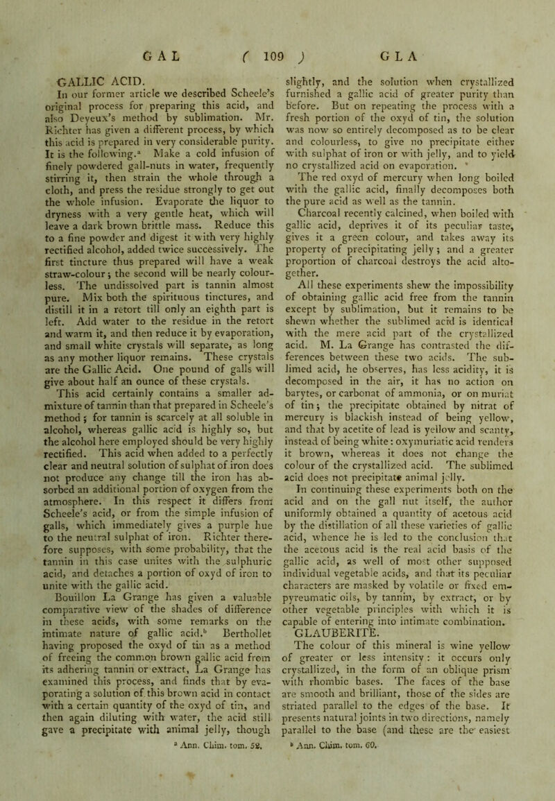 GALLIC ACID. In our former article we described Scheele’s original process for preparing this acid, and also Deyeux’s method by sublimation. Mr. Richter has given a different process, by which this acid is prepared in very considerable purity. It is the following.1 Make a cold infusion of finely powdered gall-nuts in water, frequently stirring it, then strain the whole through a cloth, and press the residue strongly to get out the whole infusion. Evaporate the liquor to dryness with a very gentle heat, which will leave a dark brown brittle mass. Reduce this to a fine powder and digest it with very highly rectified alcohol, added twice successively. The first tincture thus prepared will have a weak straw-colour; the second will be nearly colour- less. The undissolved part is tannin almost pure. Mix both the spirituous tinctures, and distill it in a retort till only an eighth part is left. Add water to the residue in the retort and warm it, and then reduce it by evaporation, and small white crystals will separate, as long as any mother liquor remains. These crystals are the Gallic Acid. One pound of galls will give about half an ounce of these crystals. This acid certainly contains a smaller ad- mixture of tannin than that prepared in Scheele’s method ; for tannin is scarcely at all soluble in alcohol, whereas gallic acid is highly so, but the alcohol here employed should be very highly rectified. This acid when added to a perfectly clear and neutral solution of sulphatof iron does not produce any change till the iron has ab- sorbed an additional portion of oxygen from the atmosphere. In this respect it differs from Scheele’s acid, or from the simple infusion of galls, which immediately gives a purple hue to the neutral sulphat of iron. Richter there- fore supposes, with some probability, that the tannin in this case unites with the sulphuric acid, and detaches a portion of oxyd of iron to unite with the gallic acid. Bouillon La Grange has given a valuable comparative view of the shades of difference in these acids, with some remarks on the intimate nature of gallic acid.b Berthollet having proposed the oxyd of tin as a method of freeing the common browui gallic acid from its adhering tannin or extract, La Grange has examined this process, and finds that by eva- porating a solution of this brown acid in contact with a certain quantity of the oxyd of tin, and then again diluting with water, the acid still gave a precipitate with animal jelly, though a Ann. Cliim. tom. 52. slightly, and the solution when crystallized furnished a gallic acid of greater purity than before. But on repeating the process with a fresh portion of the oxyd of tin, the solution was now so entirely decomposed as to be clear and colourless, to give no precipitate either with sulphat of iron or with jelly, and to yield no crystallized acid on evaporation. * The red oxyd of mercury when long boiled with the gallic acid, finally decomposes both the pure acid as well as the tannin. Charcoal recently calcined, when boiled with gallic acid, deprives it of its peculiar taste, gives it a green colour, and takes away its property of precipitating jelly; and a greater proportion of charcoal destroys the acid alto- gether. All these experiments shew the impossibility of obtaining gallic acid free from the tannin except by sublimation, but it remains to be shewn whether the sublimed acid is identical with the mere acid part of the crystallized acid. M. La Grange has contrasted the dif- ferences between these two acids. The sub- limed acid, he observes, has less acidity, it is decomposed in the air, it has no action on barytes, or carbonat of ammonia, or on muriat of tin; the precipitate obtained by nitrat of mercury is blackish instead of being yellow, and that by acetite of lead is yellow and scanty, instead of being white: oxymuriatic acid renders it brown, whereas it does not change the colour of the crystallized acid. The sublimed acid does not precipitate animal jelly. In continuing these experiments both on the acid and on the gall nut itself, the author uniformly obtained a quantity of acetous acid by the distillation of all these varieties of gallic acid, whence he is led to the conclusion that the acetous acid is the real acid basis of the gallic acid, as well of most other supposed individual vegetable acids, and that its peculiar characters are masked by volatile or fixed em- pyreumatic oils, by tannin, by extract, or by other vegetable principles with which it is capable of entering into intimate combination. GLAUBERITE. The colour of this mineral is wine yellow of greater or less intensity: it occurs only crystallized, in the form of an oblique prism with rhombic bases. The faces of the base are smooth and brilliant, those of the sides are striated parallel to the edges of the base. It presents natural joints in two directions, namely parallel to the base (and these are the1 easiest k Ann. Clum. tom. 60.