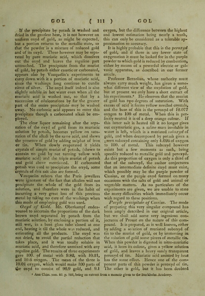 If the precipitate by potash is washed and dried in the gentlest heat, it is not however an uniform oxyd of gold, as might be expected, but a portion returns to the metallic state, so that the powder is a mixture of reduced gold and of its oxyd. These however may be sepa- rated by pure muriatic acid, which dissolves out the oxyd and leaves the reguline part untouched. The precipitate from the muriat of gold, by potash either caustic or carbonated, appears also by Vauquelin’s experiments to carry down with it a portion of muriatic acid, since the washings long continue to curdle nitrat of silver. The oxyd itself indeed is also slightly soluble in hot water even when all the muriatic acid is washed out, so that by a succession of edulcorations by far the greater part of the entire precipitate may be washed away. No carbonic acid appears to enter this precipitate though a carbonated alkali be em- ployed. The clear liquor remaining after the sepa- ration of the oxyd of gold from its muriatic solution by potash, becomes yellow on satu- ration of the alkali by the same acid, and shews the presence of gold by adding sulphat of iron or tin. When slowly evaporated it yields crystals of simple muriat of potash, (shewn to contain no gold by not turning vellow with muriatic acid) and the triple muriat of potash and gold above mentioned. If carbonated potash was used to precipitate the oxyd, some crystals of this salt also are formed. Vauquelin relates that the Paris jewellers were ignorant of the fact that alkalies will not precipitate the whole of the gold from its solution, and therefore were in the habit of incurring a very great loss of this precious metal by taking no care of the washings when this mode of employing gold was used. Oxyd of Gold. Mr. Oberkampf endea- voured to ascertain the proportions of the dark brown oxyd separated by potash from the muriatic solution, by enclosing a portion of it, still wet, in a bent glass tube closed at one end, heating it till the whole was reduced, and estimating all the products. The oxyd was not dried, to avoid the partial reduction that takes place, and it was totally soluble in muriatic acid, and therefore unmixed with any reguline gold. The results of three experiments gave 100. of metai with 9.82, with 10.21, and 10.6 oxygen. The mean of the three is 10.01 oxygen, which would make 100 parts of tjie oxyd to consist of 90.9 gold, and 9.1 oxygen, but the difference between the highest and lowest estimation being nearly a tenth, this can only be considered as a tolerable ap- proximation to accuracy. It is highly probable that this is the peroxyd of gold, and if there is any lower state of oxygenation it must be looked for in the purple powder to which gold is reduced by combustion, either by means of a powerful electric or gal- vanic apparatus, as described in our former article. Professor Berzelius, whose authority must always carry much weight, has given a some- what different view of the oxydation of gold, but at present we only have a short extract of his experiments.6 He observes that the muriat of gold has two degrees of saturation. With excess of acid it forms yellow needled crystals, and the base of this is the peroxyd of 12.077 oxygen to 100 of metal. When this is per- fectly neutral it is of a deep orange colour. If this latter salt is heated till it no longer gives out oxymuriatic gas, a saline mass insoluble in water is left, which is a muriated suboxyd of gold, and when decomposed by potash gives a green suboxyd containing only 4.026 of oxygen to 100. of metal. This suboxyd however exists but a few moments as such, being speedily reduced to metallic gold and peroxyd. As this proportion of oxygen is only a third of that of the suboxyd, the author conjectures that an intermediate definite oxyd must exist, which possibly may be the purple powder of Cassius, or the purple oxyd formed on many occasions with the salts of gold and animal or vegetable matters. As no particulars of the experiments are given, we are unable to state the many difficulties which immediately occur with regard to these positions. Purple precipitate of Cassius. The mode of preparing this very singular compound has been amply described in our original article, but we shall add some very ingenious con- jectures of Proust on the nature of this com- pound. It is prepared, as is well known, either by adding a so ution of muriated suboxyd of tin to the muriat of gold, or by immersing in the solution of gold some pieces of metallic tin. When this powder is digested in nitro-muriatic acid, it loses its colour, gives a yellow solution of gold, and leaves a heavy sandy transparent peroxyd of tin. Muriatic acid assisted by heat has the same effect. Hence one of the com- ponent parts of this powder is peroxyd of tin. The other is gold, but it has been doubted * Ann Cliim. tom. 83. p. 1C6, being an extract from a memoir given to the Stockholm Academy.