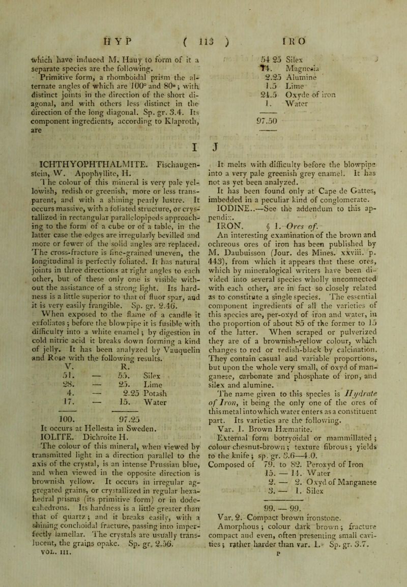 Which have induced M. Hauy to form of it a separate species are the following. Primitive form, a rhomboidal prism the al- ternate angles of which are 100° and 80°; with distinct joints in the direction of the short di- agonal, and w'ith others less distinct in the direction of the long diagonal. Sp. gr. 3.4. Its component ingredients, according to Klaproth, are I ICHTHYOPHTHALMITE. Fischaugen- stein, VV. Apophyllite, H. The colour of this mineral is very pale yel- lowish, redish or greenish, more or less trans- parent, and with a shining pearly lustre. It occurs massive, with a foliated structure, or crys- tallized in rectangular paralielopipeds approach- ing to the form of a cube or of a table, in the latter case the edges are irregularly bevilled and more or fewer of the solid angles are replaced. T he cross-fracture is fine-grained uneven, the longitudinal is perfectly foliated. It has natural joints in three directions at right angles to each other, but of these only one is visible with- out the assistance of a strong light. Its hard- ness is a little superior to that of fluor spar, and it is very easily frangible. Sp. gr. 2.40. When exposed to the flame of a candle it exfoliates ; before the blowpipe it is fusible with difficulty into a white enamel ; by digestion in cold nitric acid it breaks down forming a kind of jelly. It has been analyzed by Vauquelin and Rose with th.e following results. V. R. 51. — 55. Silex 28. —■ 25. Lime 4. — 2.25 Potash 17. — 15. Water 100. 97.25 It occurs at Hcllesta in Sweden. IOLITE. Dichroite IT. The colour of this mineral, -when viewed by transmitted light in a direction parallel to the axis of the crystal, is an intense Prussian blue, and when viewed in the opposite direction is brownish yellow. It occurs in irregular ag- gregated grains, or crystallized in regular hexa- hedral prisms (its primitive form) or in dode- cahedrons. Its hardness is a little greater than that of quartz ; and it breaks easily, with a shining conchoidal fracture, passing into imper- fectly lamellar. The crystals are usually trans- lucent, the graips opake. Sp. gr. 2.50. VOL. III. 54 25 Silex TL Magnesia 2.25 Alumine 1.5 Lime 21.5 Oxyde of iron 1. Water 97.50 J It melts with difficulty before the blowpipe into a very pale greenish grey enamel. It has not as yet been analyzed. It has been found only at Cape de Gattes, imbedded in a peculiar kind of conglomerate. IODINE..—See the addendum to this ap- pendix. IRON. § I. Ores of. An interesting examination of the brown and ochreous ores of iron has been published by M. Daubuisson (Jour, des Mines, xxviii. p. 443), from which it appears that these ores, which by mineralogical writers have been di- vided into several species wholly unconnected with each other, are in fact so closely related as to constitute a single species. The essential component ingredients of all the varieties of this species arc, per-oxyd of iron and water, in the proportion of about 85 of the former to 15 of the latter. When scraped or pulverized they are of a brownish-yellow colour, which changes to red or redish-black by calcination. They contain casual and variable proportions, but upon the whole very small, of oxyd of man- ganese, carbonate and phosphate of iron, and silex and alumine. The name given to this species is Hydrate, of Iron, it being the only one of the ores of this metal into which water enters as a constituent part. Its varieties are the following. Var. 1. Brown Haematite. External form botryoidal or mammillated ; colour chesnut-brown ; texture fibrous ; yields to the knife; sp. gr. 3.0—4.0. Composed of 79. to 82. Peroxyd of Iron 15. — 14. Water 2. — 2. Oxyd of Manganese 3. — I. Silex 99. — 99. Var. 2. Compact brown ironstone. Amorphous; colour dark brown; fracture compact and even, often presenting small cavi- ties ; rather harder than var. 1. Sp. gr. 3.7. p
