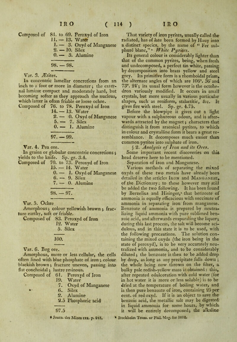 / Composed of 81. to 69. Peroxyd of Iron 11. — 13. Water 1. — 3. Oxyd of Manganese 2. — 10. Silex 0. — 3. Alumine 98. — 98. Var. 3. Writes. In concentric lamellar concretions from an inch to a foot or more in diameter; the exter- nal laminae compact and moderately hard, but becoming softer as they approach the nucleus, which latter is often friable or loose ochre. Composed of 76. to 78. Peroxyd of Iron 14. — 13. Water 2. — 0. Oxyd of Manganese 5. — 7. Silex 0. — 1. Alumine 97. — 99. Var. 4. Pea ore. In grains or globular concentric concretions ; yields to the knife. Sp. gr. 3.4. Composed of 70. to 73. Peroxyd of Iron 15. —- 14. Water 0.— 1. Oxyd of Manganese 6. — 9. Silex 7. — 0. Alumine 98. — 97. Var. 5. Ochre Amorphous; colour yellowish brown ; frac- ture earthy, soft or friable. Composed of 83. Peroxyd of Iron 12. Water 5. Silex IOO. Var. G. Bog ore. Amorphous, more or less cellular, the cells often lined with blue phosphate of iron colour blackish brown; fracture uneven, passing into flat conchoidal; lustre resinous. Composed of 61. Peroxyd of Iron 19-. Water 7. Oxyd of Manganese *• 6. Silex 2. Alumine 2.5 Phosphoric acid 97.5 That variety of iron pyrites, usually called the radiated, has of late been formed by Hauy into a distinct species, by the name of “ Fer sul- phure blanc,” a White Pyrites. Its general colour is considerably lighter than that of the common pyrites, being, when fresh and undecomposed, a perfect tin white, passing by decomposition into brass yellow and steel grey. Its primitive form is a rhomboidal prism, the alternate angles of which are 106°. 36’and 73°. 24'; its usual form however is the octohe- dron variously modified. It occurs in small crystals, but more usually in various particular shapes, such as reniform, stalactitic, &c. It gives fire with steel. Sp. gr. 4.75. Before the blowpipe it gives out a light vapour with a sulphureous odour, and is after- wards attracted by the magnet; characters that distinguish it from arsenical pyrites, to which in colour and crystalline form it bears a great re- semblance. It decomposes much easier than common pyrites into sulphate of iron. § 2. Analysis of Iron and its Ores. Some important recent discoveries on this head deserve here to be mentioned. Separation of Iron and Manganese. Various methods of separating the mixed oxyds of these two metals have already been detailed in the articles Ikon and Manganese,. of the Dictionary: to these however may still be added the two following. It has been found by Berzelius and Hisinger,a that benzoate of ammonia is equally efficacious with succinate of ammonia in separating iron from manganese. Benzoate of ammonia is prepared by neutra- lizing liquid ammonia with pure sublimed ben- zoic acid, and afterwards evaporating the liquor; during this last process, the salt will become aci- dulous, and in this state it is to be used, with the following precautions. The solution con- taining the mixed oxyds (the iron being in the state of peroxyd), is to be very accurately neu- tralized with ammonia, and to be considerably diluted; the benzoate is then to be added drop by drop, as long as any precipitate falls down ; the whole being now thrown on the filter, a bulky pale redish-yellow mass is obtained : this, after repeated edulcoration with cold water (for in hot water it is more or less soluble) is to be dried at the temperature of boiling water, and is then pure benzoate of iron, containing 25 per cent, of red oxyd. If it is an object to save the benzoic acid, the metallic salt may be digested in liquid ammonia for some hours, by which it will be entirely decomposed; the alkaline * Journ. des Mines xxx. p. 241, * Stockholm Trans, or Phil. Mag. for J8J2,.