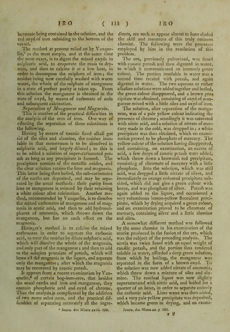 benzoate being contained in the solution, and the red oxyd of iron subsiding to the bottom of the vessel. The method at present relied on by Vauque- lin,c as the most simple, and at the same time the most exact, is to digest the mixed oxyds in sulphuric acid, to evaporate the mass to dry- ness, and then to calcine it at a low heat, in order to decompose the sulphate of iron ; the residue being now carefully washed with warm water, the whole of the sulphate of manganese in a state of perfect purity is taken up. From this solution the manganese is obtained in the state of oxyd, by means of carbonate of soda and subsequent calcination. Separation of Manganese and Magnesia. This is another of the practical difficulties in the analysis of the ores of iron. One way of effecting the separation of these substances is the following. Having by means of caustic fixed alkali got rid of the silex and alumine, the residue inso- luble in that menstruum is to be dissolved in sulphuric acid, and largely diluted ; to this is to be added a solution of super-carbonated pot- ash as long as any precipitate is formed. The precipitate consists of the metallic oxides, and the clear solution retains the lime and magnesia. This latter being then boiled, the sub-carbonates of the earths are deposited, and may be sepa- rated by the usual methods : their purity from iron or manganese is evinced by their retaining a white colour after calcination. Another me- thod, recommended by Vauquelin, is to dissolve the mixed carbonates of manganese and of mag- nesia in acetic acid, and then to add hydrosul- phuret of ammonia, which throws down the manganese, but has no such effect on the magnesia. Hisinger’s method is to calcine the mixed carbonates in order to separate the carbonic acid, to treat the residue by dilute sulphuric acid, which will dissolve the whole of the magnesia, and only part of the manganese ; and then to add to the solution prussiate of potash, which will leave all th£ magnesia in the liquor, and separate only the manganese; after which the magnesia may be recovered by caustic potash. It appears from a recent examination by Vau- quelin,d of certain bog-iron-ores, that besides the usual earths and iron and manganese, they contain phosphoric acid and oxyd of chrome. Thus the analysis is complicated by the addition of two more subst .nces, and the practical dif- ficulties of separating accurately all the ingre- • Journ. lies Mines xxvii. 49S. dients, ate such as appear almost to have eluded the skill and resources of this truly eminent chemist. The following were the processes employed by him in the resolution of this problem. The ore, previously pulverized, was fused with caustic potash and then digested in water, to which it communicated an intensely green colour. The portion insoluble in water was a second time treated with potash, and again digested in Water. The two aqueous or rather alkaline solutions were added together and boiled, the green colour disappeared, and a brown pre- cipitate Was obtained, consisting of oxyd of man- ganese mixed with a little silex and oxyd of iron. The solution, after separation of the manga- nese, was of a pale yellow colour indicating the presence of chrome ; acordingly it was saturated with nitric acid, and a solution of nitrate of mer- cury made in the cold, was dropped in ; a white precipitate was thus obtained, which on examU nation proved to be phosphate of mercury. The yellow colour of the solution having disappeared, and containing, on examination, an excess of acid, a few drops of caustic potash were added, which threw down a brownish red precipitate, consisting of chromate of mercury with a little phosphate. Into the solution, which was still acid, was dropped a little nitrate of silver, and immediately an orange coloured precipitate sub- sided, which did not give a green colour with borax, and was phosphate of silver. Potash was again added to the liquor, and occasioned a very voluminous lemon-yellow flocculent preci- pitate, which by drying acquired a green colour, and on examination proved to be chromate of mercury, containing silver and a little alumine and silex. A somewhat different method was followed by the same chemist in his examination of the scoriae produced in the fusion of the ore, which was the subject of the preceding analysis. The scoria was twice fused with an equal weight of caustic potash, and the portion thus rendered soluble in water, afforded a deep green solution, from which by boiling, the manganese was separated in the form of a brown oxyd. To the solution was now added nitrate of ammonia, which threw down a mixture of silex and alu- mine. The residual liquor was now slightly supersaturated with nitric acid, and boiled for a quarter of an hour, in order to separate entirely the carbonic acid. Lime water was then added, and a very pale yellow precipitate was deposited, which became green in drying, and on exami- Journ. ties Mines xx. p 382. p 2