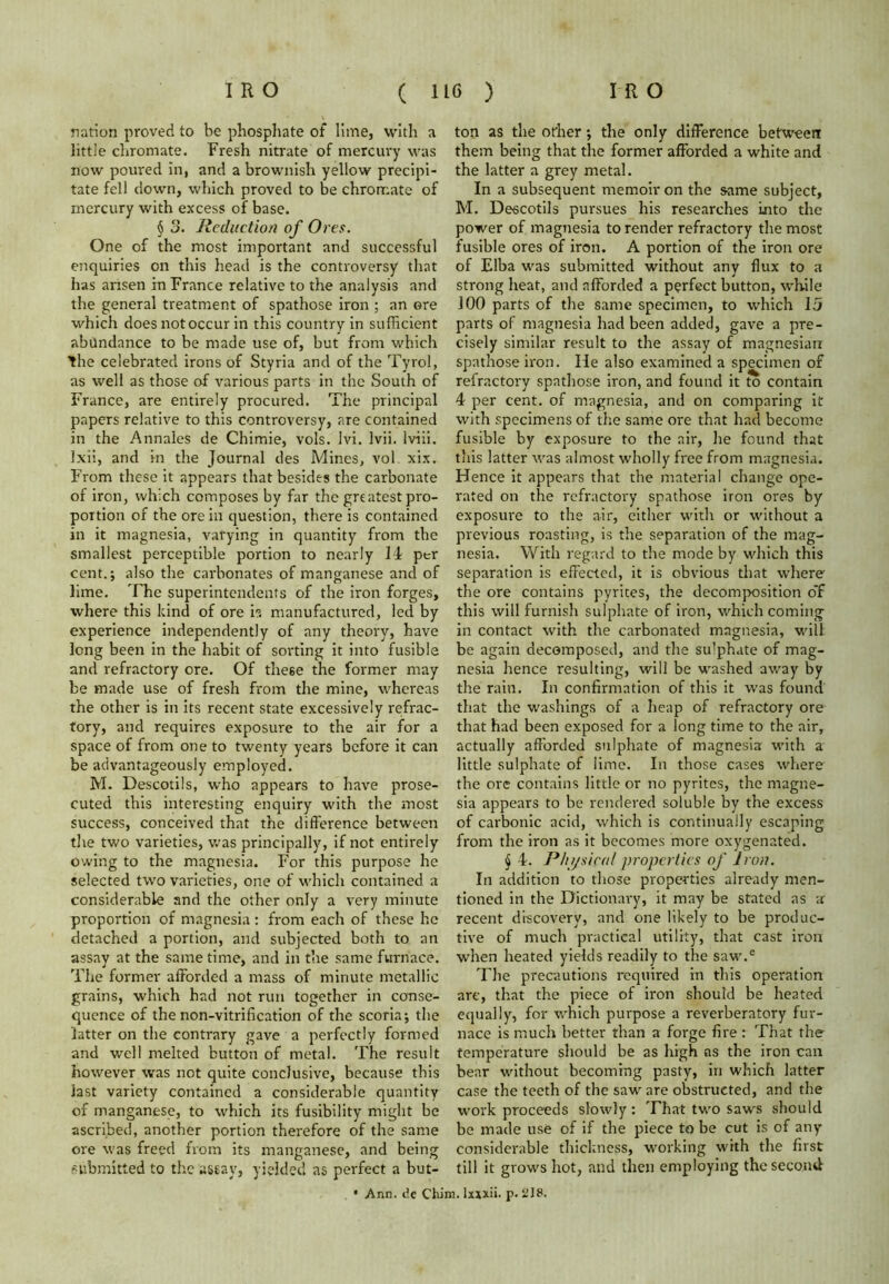 nation proved to be phosphate of lime, with a little chromate. Fresh nitrate of mercury was now poured in, and a brownish yellow precipi- tate fell down, which proved to be chromate of mercury with excess of base. § 3. Reduction of Ores. One of the most important and successful enquiries on this head is the controversy that has arisen in France relative to the analysis and the general treatment of spathose iron ; an ore which does not occur in this country in sufficient abundance to be made use of, but from which the celebrated irons of Styria and of the Tyrol, as well as those of various parts in the South of France, are entirely procured. The principal papers relative to this controversy, are contained in the Annales de Chimie, vols. lvi. Ivii. lviii. Ixii, and in the Journal des Mines, vol. xix. From these it appears that besides the carbonate of iron, which composes by far the greatest pro- portion of the ore in question, there is contained in it magnesia, varying in quantity from the smallest perceptible portion to nearly 14 per cent.; also the carbonates of manganese and of lime. The superintendents of the iron forges, where this kind of ore h manufactured, led by experience independently of any theory, have long been in the habit of sorting it into fusible and refractory ore. Of these the former may be made use of fresh from the mine, whereas the other is in its recent state excessively refrac- tory, and requires exposure to the air for a space of from one to twenty years before it can be advantageously employed. M. Descotils, who appears to have prose- cuted this interesting enquiry with the most success, conceived that the difference between the two varieties, was principally, if not entirely owing to the magnesia. For this purpose he selected two varieties, one of which contained a considerable and the other only a very minute proportion of magnesia: from each of these he detached a portion, and subjected both to an assay at the same time, and in the same furnace. The former afforded a mass of minute metallic grains, which had not run together in conse- quence of the non-vitrification of the scoria; the latter on the contrary gave a perfectly formed and well melted button of metal. The result however was not quite conclusive, because this last variety contained a considerable quantity of manganese, to which its fusibility might be ascribed, another portion therefore of the same ore was freed from its manganese, and being submitted to the assay, yielded as perfect a but- ton as the other; the only difference between them being that the former afforded a white and the latter a grey metal. In a subsequent memoir on the same subject, M. Descotils pursues his researches into the power of magnesia to render refractory the most fusible ores of iron. A portion of the iron ore of Elba was submitted without any flux to a strong heat, and afforded a perfect button, while 100 parts of the same specimen, to which 15 parts of magnesia had been added, gave a pre- cisely similar result to the assay of magnesian spathose iron. He also examined a specimen of refractory spathose iron, and found it to contain 4 per cent, of magnesia, and on comparing it with specimens of the same ore that had become fusible by exposure to the air, he found that this latter was almost wholly free from magnesia. Hence it appears that the material change ope- rated on the refractory spathose iron ores by exposure to the air, cither with or without a previous roasting, is the separation of the mag- nesia. With regard to the mode by which this separation is effected, it is obvious that where' the ore contains pyrites, the decomposition o’f this will furnish sulphate of iron, which coming in contact with the carbonated magnesia, will be again decomposed, and the sulphate of mag- nesia hence resulting, will be washed away by the rain. In confirmation of this it was found that the washings of a heap of refractory ore that had been exposed for a long time to the air, actually afforded sulphate of magnesia with a little sulphate of lime. In those cases where the ore contains little or no pyrites, the magne- sia appears to be rendered soluble by the excess of carbonic acid, which is continually escaping from the iron as it becomes more oxygenated. § 4. Physical properties of Iron. In addition to those properties already men- tioned in the Dictionary, it may be stated as a recent discovery, and one likely to be produc- tive of much practical utility, that cast iron when heated yields readily to the saw.e The precautions required in this operation are, that the piece of iron should be heated equally, for which purpose a reverberatory fur- nace is much better than a forge fire : That the temperature should be as high as the iron can bear without becoming pasty, in which latter case the teeth of the saw are obstructed, and the work proceeds slowly: That two saws should be made use of if the piece to be cut is of any considerable thickness, working with the first till it grows hot, and then employing the second • Ann. de Chim. Ixxxii. p. i’18.