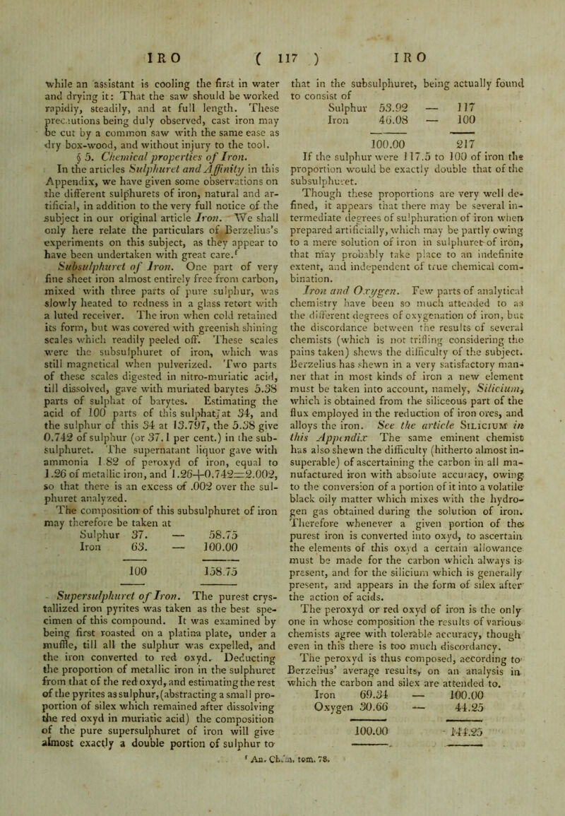 ■while an assistant is cooling the first in water ant! drying it: That the saw should be worked rapidly, steadily, and at full length. These precautions being duly observed, cast iron may be cut by a common saw with the same ease as dry box-wood, and without injury to the tool. § 5. Chemical properties of Iron. In the articles Sulphuret and Affinity in this Appendix, we have given some observations on the different sulphurets of iron, natural and ar- tificial, in addition to the very full notice of the subject in our original article Iron. We shall only here relate the particulars of Berzelius’s experiments on this subject, as they appear to have been undertaken with great care/ Subsulphuret of Iron. One part of very fine sheet iron almost entirely free from carbon, mixed with three parts of pure sulphur, was slowly heated to redness in a glass retort with a luted receiver. The iron when cold retained its form, but was covered with greenish shining scales which readily peeled off. These scales were the subsulphuret of iron, which was still magnetical when pulverized. Two parts of these scales digested in nitro-muriatic acid, till dissolved, gave with muriated barytes 5.38 parts of sulphat of barytes. Estimating the acid of 100 parts of this sulphat; at 34, and the sulphur of this 34 at 13.797, the 5.38 give 0.742 of sulphur (or 37.1 per cent.) in the sub- sulphuret. The supernatant liquor gave with ammonia 1 82 of peroxyd of iron, equal to 1.26 of metallic iron, and 1.26-j-0.742~2.002, so that there is an excess of .002 over the sul- phuret analyzed. The composition- of this subsulphuret of iron may therefore be taken at Sulphur 37. — 58.75 Iron 63. — 100.00 100 158.75 Supersufphurct of Iron. The purest crys- tallized iron pyrites was taken as the best spe- cimen of this compound. It was examined by being first roasted on a platina plate, under a muffle, till all the sulphur was expelled, and the iron converted to red oxyd^ Deducting the proportion of metallic iron in the sulphuret from that of the red oxyd, and estimating the rest of the pyrites as sulphur, (abstracting a small pro- portion of silex which remained after dissolving the red oxyd in muriatic acid) the composition of the pure supersulphuret of iron will give almost exactly a double portion of sulphur to that in the subsulphuret, being actually found to consist of Sulphur 53.92 — 117 Iron 46.08 — 100 100.00 217 If the sulphur were 117.5 to 100 of iron the proportion would be exactly double that of the subsulphuret. Though these proportions are very well de- fined, it appears that there may be several in- termediate degrees of sulphuration of iron when- prepared artificially, which may be partly owing to a mere solution of iron in sulphuretrof iron, that may probably take place to an indefinite extent, and independent of true chemical com- bination. Iron and Oxygen. Few parts of analytical chemistry have been so much attended to as the different degrees of oxygenation of iron, but the discordance between the results of several chemists (which is not trifling considering the pains taken) shews the difficulty of the subject. Berzelius has shewn in a very satisfactory man- ner that in most kinds of iron a new element must be taken into account, namely, Siliciumr which is obtained from the siliceous part of the flux employed in the reduction of iron ores, and alloys the iron. See the article Silicium in this Appendix The same eminent chemist has also shewn the difficulty (hitherto almost in- superable) of ascertaining the carbon in all ma- nufactured iron with absolute accuiacy, owing, to the conversion of a portion of it into a volatile- black oily matter which mixes with the hydro- gen gas obtained during the solution of iron. Therefore whenever a given portion of the; purest iron is converted into oxyd, to ascertain the elements of this oxyd a certain allowance must be made for the carbon which always is present, and for the silicium which is generally present, and appears in the form of silex after the action of acids. The peroxyd or red oxyd of iron is the only one in whose composition the results of various chemists agree with tolerable accuracy, though even in this there is too much discordancy. The peroxyd is thus composed, according to- Berzelius’ average results* on an analysis in which the carbon and silex are attended to. Iron 69.34 — 100.00 Oxygen 30.66 — 44.25 100.00 - M4.25 f Au. Cfcv'ai. tom. 78,