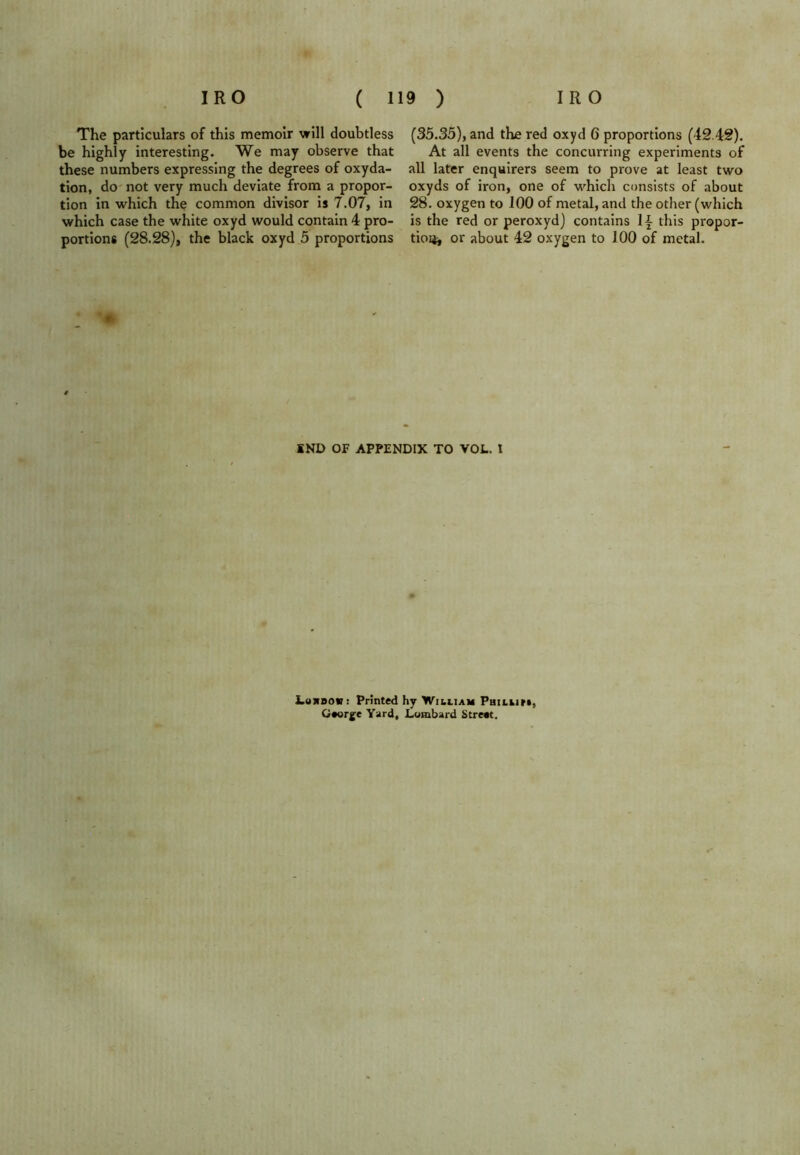 The particulars of this memoir will doubtless be highly interesting. We may observe that these numbers expressing the degrees of oxyda- tion, do not very much deviate from a propor- tion in which the common divisor is 7.07, in which case the white oxyd would contain 4 pro- portions (28.28), the black oxyd 5 proportions (35.35), and the red oxyd 6 proportions (42 42). At all events the concurring experiments of all later enquirers seem to prove at least two oxyds of iron, one of which consists of about 28. oxygen to 100 of metal, and the other (which is the red or peroxyd) contains this propor- tion or about 42 oxygen to 100 of metal. SND OF APPENDIX TO VOL. t Lowbok: Printed hy William Phil tin, George Yard, Lombard Street.