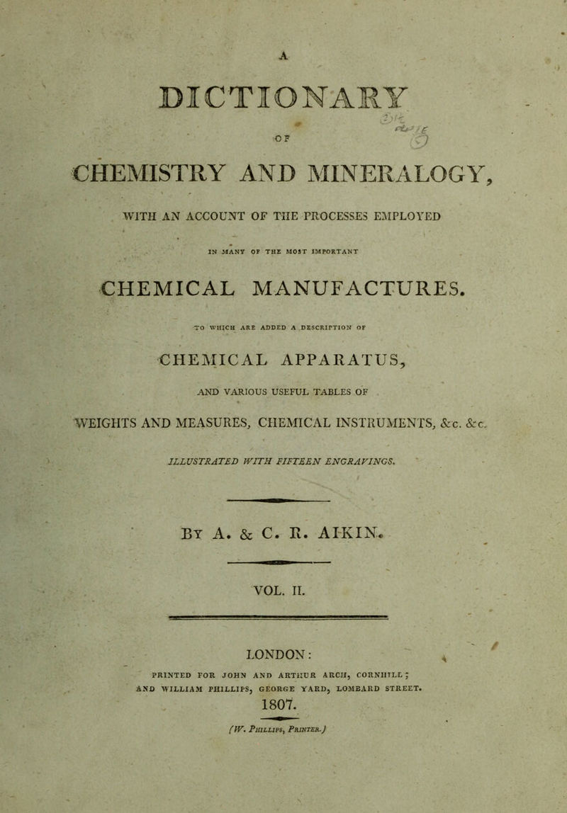 A DICTIONARY OF 9 CHEMISTRY AND MINERALOGY, WITH AN ACCOUNT OF THE PROCESSES EMPLOYED ^ IN MANY OF THE MOST IMPORTANT CHEMICAL MANUFACTURES. I / ' TO WHICH ARE ADDED A DESCRIPTION OF CHEMICAL APPARATUS^ AND VARIOUS USEFUL TABLES OF , WEIGHTS AND MEASURES, CHEMICAL INSTRUMENTS, &c. &c. ILLUSTRATED WITH FIFTEEN ENGRAVINGS. BY A. & C. R. AIKIN* VOL. II. LONDON: - ' PRINTED FOR JOHN AND ARTHUR ARCH, CORNIITLL ; AND WILLIAM PHILLIPS, GEORGE YARD, LOMBARD STREET. 1807. fW, Phillips, Prihter.J