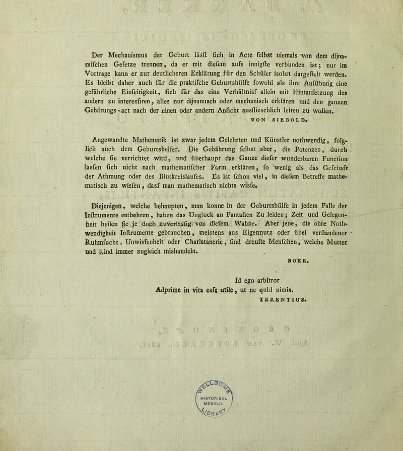 Der Mechanismus der Geburt lasft fich in Acte felbst niemals von dem dijna- mifchen Gefetze trennen, da er mit diefem aufs innigfte verbunden ist; nur im Vortrage kann er zur deutlicberen Erklarung fiir den Schiiler isolirt daigeftclt werden. Es bleibt daher auch fiir die praktifche Geburtshiilfe fowohl ais ihre Auftrbung eine gefahrliche Einfeitigkeit, fich fur das eine Verhaltnisf allein mit Hintanfetzung des .andern zu interesfiren, alles nur dijnamisch oder mechanisch erklaren und den ganzen Gebjirungs - act nach der £inen oder andern Anficht ausflieschlich leiten zu woilen. VON SIEBOLD. Angewandte Mathematik ist zwar jedem Gelehrten und Kiinstler nothwendig, folg- lich auch dem Geburtshelfer. Die Gebahrung felbst aber, die Potenzen, durch welche fie verrichtet wird, und iiberhaupt das Ganze diefer wunderbaren Function lasfen fich nicht nach mathematifcher Form erklaren, fo wenig ais das Gefchaft der Athmung oder des Blutkreislaufes. Es ist fchon viel, in diefem Betreffe mathe- matisch zu wisfen, dasf man mathematisch nichts wisfe. Diejenigen, welche bebaupten, man konne in der Geburtshiilfe in jedem Falle der Snftrumente entbehren , haben das Ungluck an Fantafien Zu leiden; Zeit und Gelegen- heit heilen fie je doch zuverlasfig von diefem Wabne. Aber jene, die ohne Noth* wendigkeit Inftrumente gebrauchen, meistens aus Eigennutz oder iibel verftandener ' Ruhmfucht, Unwisfenheit oder Charlatanerie, find dreufte Menfchen, welche Mutter und Kind immer zugleich mishandeln, BOER. Id ego arbitror Adprime in vita esfg utile, ut ne quid nimis. TERENTIUS.