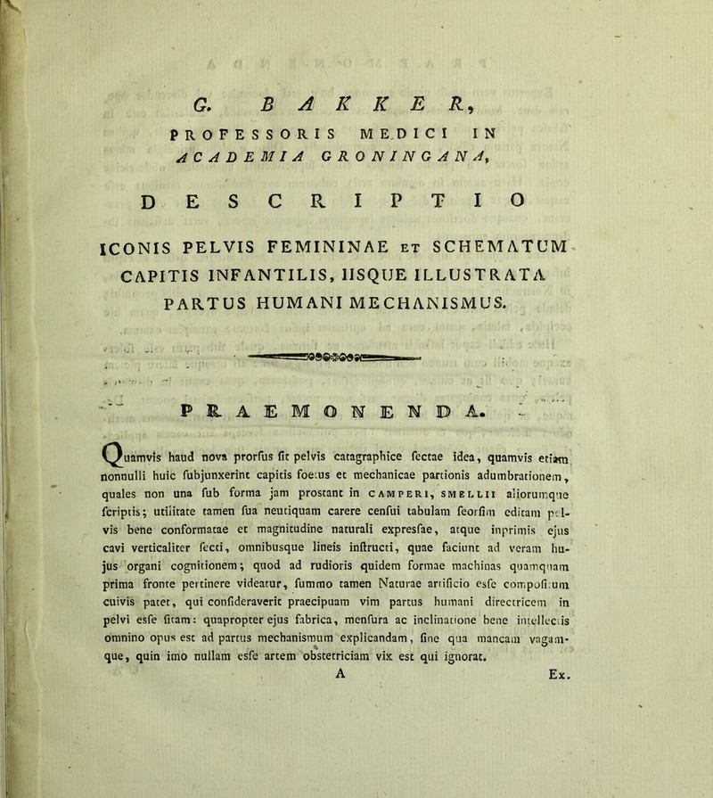 G. B A K K E R9 PROFESSORIS MEDICI IN ACADEMIA GRONINGANA, DESCRIPTIO ICONIS PELVIS FEMININAE et SCHEMATUM CAPITIS INFANTILIS, 1ISQUE ILLUSTRATA PARTUS HUMANI MECHANISMUS. • rBOSQSOaecg- ■ PRAEMONENDA. (Quamvis haud nova prorfus fit pelvis catagraphice fectae idea, quamvis etiam nonnulli huic fubjunxerint capitis foetus et mechanicae partionis adumbrationem, quales non una fub forma jam prostant in camperi, smellii aliorurr.que fcriptis; utilitate tamen fua neutiquam carere cenfui tabulam feorfim editam pel- vis bene conformatae et magnitudine naturali expresfae, atque inprimis ejus cavi verticaliter fecti, omnibusque lineis inftructi, quae faciunt ad veram hu- jus organi cognitionem; quod ad rudioris quidem formae machinas quamquam prima fronte pertinere videatur, fummo tamen Naturae artificio esfe compofi.uni cuivis patet, qui confideraverit praecipuam vim partus humani directricem in pelvi esfe litam: quapropter ejus fabrica, menfura ac inclinatione bene intellectis omnino opus est ad partus mechanismum explicandam, fine qua mancam vagam* que, quin imo nullam esfe artem obstetriciam vix est qui ignorat. A Ex.