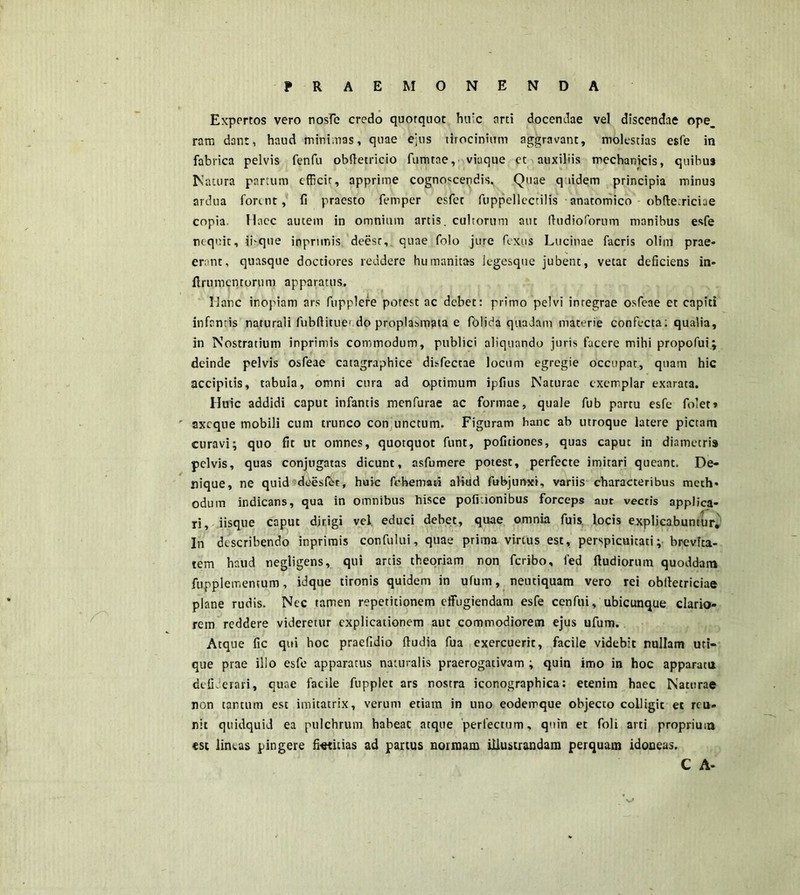 PRAEMONENDA Expertos vero nosfe credo quotquot hirc orti docendae vel discendae ope_ ram dant, haud mininas, quae ejus tirocinium aggravant, molestias esfe in fabrica pelvis fenfu obftetricio fumtae, viaque et auxiliis mechanicis, quibus Natura partum efficit, apprime cognoscendis. Quae quidem principia minus ardua forent, fi praesto femper esfet fuppellectilis anatomico obflecriciae copia Haec autem in omnium artis, cultorum aut ffudioforum manibus esfe nequit, ibque inprimis. deesr, quae folo jure fexiis Lucinae facris olim prae* erant, quasque doctiores reddere humanitas Jegesque jubent, vetat deficiens in- flrumcntorum apparatus. Hanc inopiam ars fupplere potest ac debet: primo pelvi integrae osfeae et capiti infantis naturali fubflitue’do proplasmata e folida quadam materie confecta; qualia, in Nostratium inprimis commodum, publici aliquando juris facere mihi propofui; deinde pelvis osfeae catagraphice disfectae locum egregie occupat, quam hic accipitis, tabula, omni cura ad optimum ipfius Naturae exemplar exarata. Huic addidi caput infantis menfurae ac formae, quale fub partu esfe folet» ' axeque mobili cum trunco con unctum. Figuram hanc ab utroque latere pictam curavi; qtio fit ut omnes, quotquot funt, poficiones, quas caput in diametri» pelvis, quas conjugatas dicunt, asfumere potest, perfecte imitari queant. De- nique, ne quid deesf&t, huic fehemati aliud fubjunxi, variis characteribus mech- odum indicans, qua in omnibus hisce poficionibus forceps aut vectis applica- ri, iisque caput dirigi vel. educi debet, quae omnia fuis locis explicabuntur. In describendo inprimis confului, quae prima virtus esc, perspicuitati; brevita- tem haud negligens, qui arcis theoriam non feribo, led ftudiorum quoddam fupplementum, idque tironis quidem in ufum, neutiquam vero rei obiletriciae plane rudis. Nec tamen repetitionem effugiendam esfe cenfui, ubicunque clario- rem reddere videretur explicationem auc commodiorem ejus ufum. Atque fic qui hoc praefidio ffudia fua exercuerit, facile videbit nullam uti- que prae illo esfe apparatus naturalis praerogativam ; quin imo in hoc apparata dcfiJerari, quae facile fupplet ars nostra iconographica: etenim haec Naturae non tantum est imitatrix, verum etiam in uno eodemque objecto colligit et reo- nit quidquid ea pulchrum habeac atque perfectum, quin et foli arti proprium est lineas pingere fktiiias ad partus normam illustrandam perquam idoneas. C A-