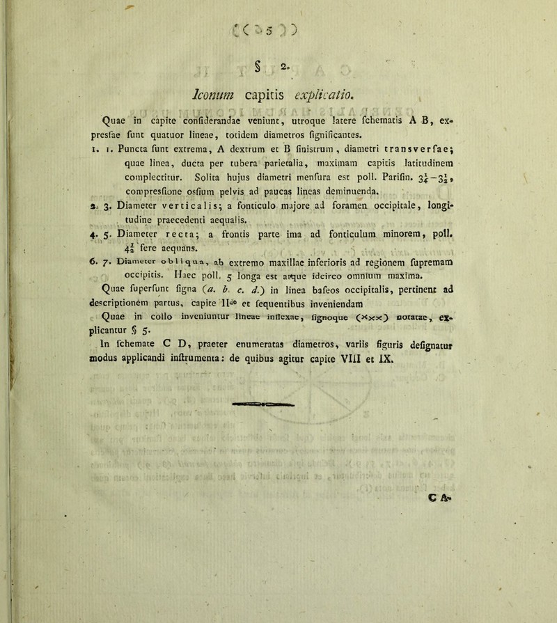 . Q o J j § 2- Iconum capitis explicatio. t , 1 i t . i ; .-i ■ * ‘ ‘ Quae in capite confiderandae veniunt, utroque latere fchematis A B, ex- presfae funt quatuor lineae, totidem diametros fignificantes. i. i. Puncta funt extrema, A dextrum et B fitiistrum , diametri transverfae; quae linea, ducta per tubera parietalia, maximam capitis latitudinem complectitur. Solita hujus diametri inenfura est poli. Parifin. 3^-32» compresfione osfium pelvis ad paucas lineas deminuenda, a 3. Diameter verticalis; a fonticulo majore ad foramen occipitale, longi- tudine praecedenti aequalis. 4. 5. Diameter recta; a frontis parte ima ad fonticulum minorem, poli. 4a fere aequans. 6. 7. Diameter obliqua, ab extremo maxillae inferioris ad regionem fupremam occipitis. Haec poli. 5 longa est apque idcirco omnium maxima. Quae fuperfunt figna (a. b c. d.) in linea bafeos occipitalis, pertinent ad descriptionem partus, capite 11“° et fequentibus inveniendam Quae in collo inveniuntur lineae inflexae, fignoque (x**) «oratae, ex- plicantur § 5. In lchemate C D, praeter enumeratas diametros, variis figuris defignatur modus applicandi inftruraenta: de quibus agitur capite VIil et IX.