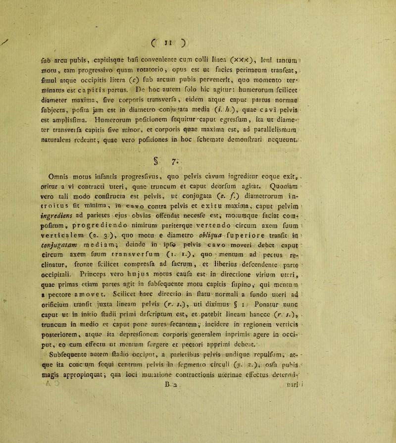 X C H ) fu b arcu pubis, capit-isque bafi conveniente cum colli linea (xxx), leni tantum ! notu, tam progressivo quam rotatorio, opus est ut facies perinaeum tranfeat, fimul atque occipitis litera (c) fub arcum pubis pervenerit, quo momento ter* minatus est c a p i t i s partus. De hoc autem folo hic agitur: humerorum fcilicet diameter maxima, five corporis transverfa, eidem atque caput partus normae fubjecta, pofua jam est in diametro conjurata media (/. A.), quae cavi pelvis est amplisfima. Humerorum politionem fequitur rcaput egresfutn, ita ut diame- ter transvejfa capitis five minor, et corporis quae maxima est, ad parallelismurm naturalem redeant ; quae vero pofuiones in hoc fchernate demonftrari nequeunt» § 7. Omnis motus infantis progresfivus, quo pelvis cavum ingreditur eoque exit, oritur a vi contracti titeri, quae truncum et caput deorfum agitat. Quoniam vero tali modo conftructa est pelvis, ut conjugata (e. /.) diametrorum in- troitus fu minima, in cavo contra pelvis et exitu maxima, caput pelvim ingredieris ad parietes ejus obvias offendat necesfe est, moturaque faciat com- politum, progrediendo nimirum pariterque vertendo circum axem fuurn verticalem (a. 3), quo motu e diametro obliqua fuperiore tranfic in Conjugatam mediam; deinde in ipfo pelvis cavo moveri debet caput circum axem fuurn transverfum (T. 1.), quo > mentum ad pectus re- clinatur, fronte fcilicet compresfa ad facrum, et liberius defeendente parte occipitali. Princeps vero hujus motus caufa est in directione virium uteri, quae primas etiam partes agit in fubfequente motu capitis ftipino,- qui mentum a pectore amovet. Scilicet haec directio in (latu normali a fundo uteri ad orificium tranfit juxta lineam pelvis (r. $.), uti diximus § 1 Ponatur nunc caput ut in initio ffadii primi deferiptum est, et patebit lineam hancce (V j.), truncum in medio et caput pone aures Teeantem , incidere in regionem verticis posteriorem, atqu.e ita depresfionem corporis generalem inprimis agere in occi- put, eo cum effectu ut mentum furgere et pectori apprimi debeat. Subfequente autem fladio occiput, a parietibus pelvis undique repulfum, at-- que ita coac um fequi centrum pelvis in Tegmento circuli (y. z.), osfa puhis magis appropinquat; qua loci mutatione contractionis uterinae effectus determi-