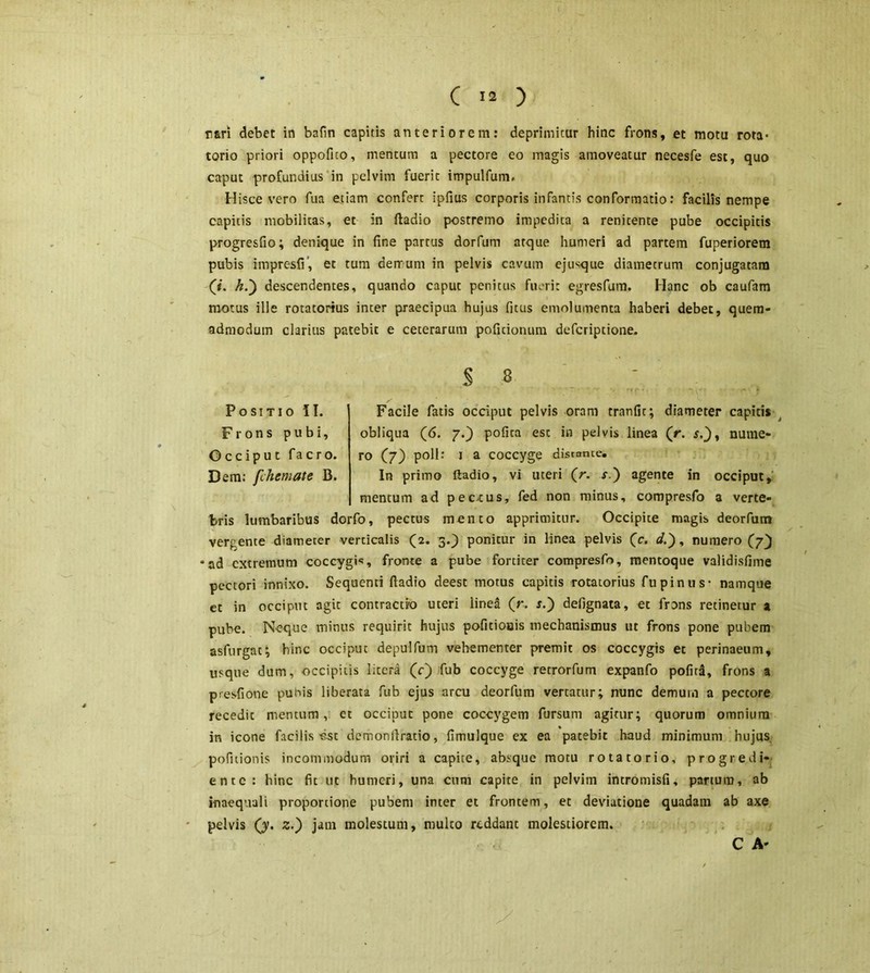 ( '« ) rari debet in bafin capitis anteriorem: deprimitur hinc frons, et motu rota* torio priori oppofito, mencum a pectore eo magis amoveatur necesfe est, quo caput profundius in pelvim fuerit impulfum. Hisce vero fua etiam confert ipfius corporis infantis conformatio: facilis nempe capitis mobilitas, et in ftadio postremo impedita a renicente pube occipitis progresfio; denique in fine partus dorfum atque humeri ad partem fuperiorem pubis impresfi’, et tum demum in pelvis cavum ejusque diametrum conjugatam (i. h.') descendentes, quando capuc penitus fm-rit egresfum. Hanc ob caufam motus ille rotacorius inter praecipua hujus fitus emolumenta haberi debet, quem- admodum clarius patebit e ceterarum politionum defcriptione. S 8 Positio II. Facile fatis occiput pelvis oram tranfit; diameter capitis Frons pubi, obliqua (6. 7.) polita est in pelvis linea (>. s.)t nume- Occiput facro. ro (7) poli: 1 a coccyge distante. Dem; fchemate B. In primo ftadio, vi uteri (r. r.) agente in occiput, mentum ad pec-cus, fed non minus, compresfo a verte- bris lumbaribus dorfo, pectus mento apprimitur. Occipite magis deorfunt verpente diameter verticalis (2. 3.) ponitur in linea pelvis (c. d.~), numero (7} ad extremum coccygis, fronte a pube fortiter compresfo, mentoque validisfime pectori innixo. Sequenti ftadio deest motus capitis rotatorius fu pinus* namque ct in occiput agit contractio uteri linea (r. s.) defignata, et frons retinetur a pube. N-eque minus requirit hujus pofitiouis mechanismus ut frons pone pubem asfurgat; hinc occiput depulfum vehementer premit os coccygis et perinaeum, usque dum, occipitis litera (c) fub coccyge retrorfum expanfo pofird, frons a presfione pubis liberata fub ejus arcu deorfum vertatur; nunc demum a pectore recedit mentum, et occiput pone coccygem fursum agitur; quorum omnium in icone facilis -est demonftratio, fimulque ex ea patebit haud minimum hujus pofuionis incommodum oriri a capite, absque motu rotatorio, progredi* ente: hinc fit ut humeri, una cum capite in pelviin incromisfi, partum, ab inaequali proportione pubem inter et frontem, et deviatione quadam ab axe pelvis (y. z.) jam molestum, multo reddant molestiorem.