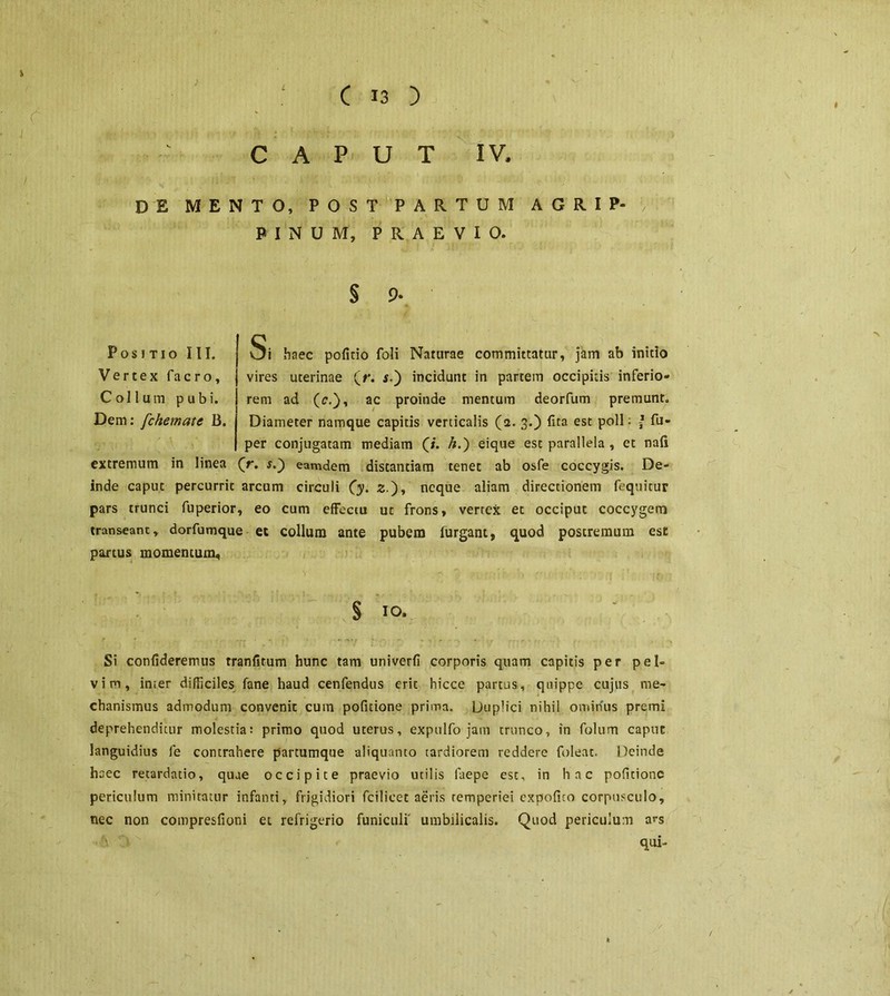 r CAPUT IV, DE MENTO, POST PARTUM A G R I P« PINUM, PRAEVIO. § 9* Positio III. Vertex facro. Collum pubi. Dem: fchemate B. Si haec politio foli Naturae committatur, jam ab inido vires uterinae (r. $.) incidunt in partem occipitis inferio- rem ad (t\), ac proinde mentum deorfum premunt. Diameter namque capitis verticalis (a. 3.) lita est poli; / fu- per conjugatam mediam (/. /z.) eique est parallela , et nali extremum in linea ('r. s.~) eamdem distantiam tenet ab osfe coccygis. De- inde caput percurrit arcum circuli (y. z), neque aliam directionem fequitur pars trunci fuperior, eo cum effectu ut frons, vertex et occiput coccygem transeant, dorfumque et collum ante pubem lurgant, quod postremum ese partus momentum. § IO. Si confideremus rranfitum hunc tam univerfi corporis quam capitis per pel- vim, irner difficiles fane haud cenfendus erit hicce partas, quippe cujus me- chanismus admodum convenit cum pofitione prima. Duplici nihil ominus premi deprehenditur molestia: primo quod uterus, expulfo jam trunco, in folum caput languidius fe contrahere parcumque -aliquanto tardiorem reddere foleat. Deinde haec retardatio, quae occipite praevio utilis laepe est, in hac pofitione periculum minitatur infanti, frigidiori fcilicet aeris temperiei expolito corpusculo, nec non compresfioni et refrigerio funiculi' umbilicalis. Quod periculum ars qui- k /