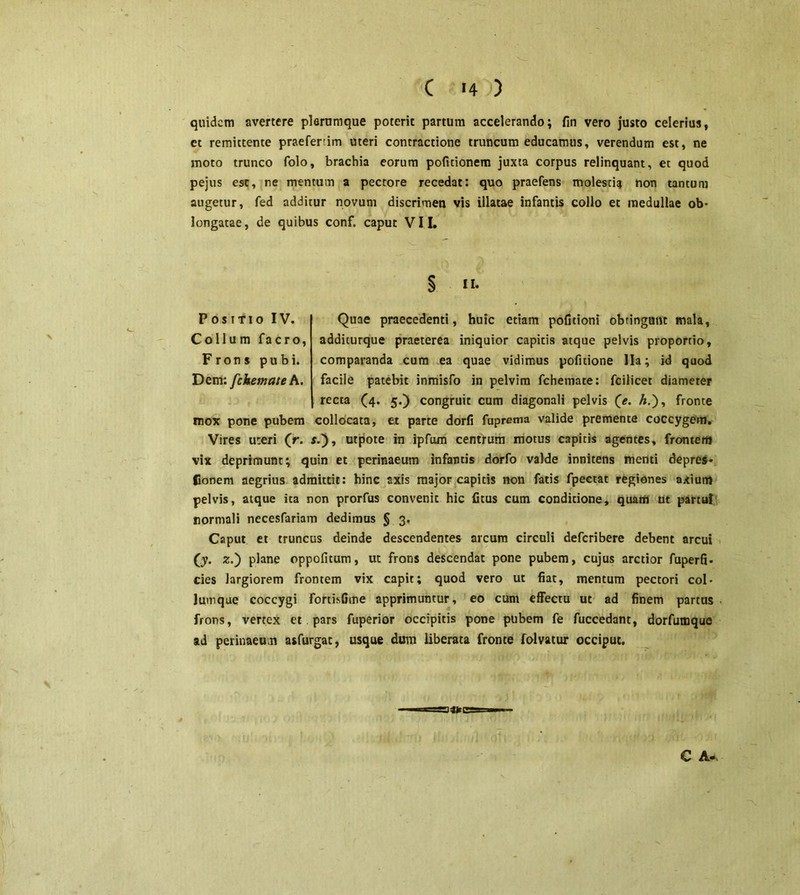 quidem avertere plerumque poterit partum accelerando; fin vero justo celerius, et remittente praefenim uteri contractione truncum educamus, verendum est, ne moto trunco folo, brachia eorum politionem juxta corpus relinquant, et quod pejus est, ne mentum a pectore recedat: quo praefens molestia non tantum augetur, fed additur novum discrimen vis illatae infantis collo et medullae ob- longatae, de quibus conf. caput VII. II. Positio IV. Quae praecedenti, huic etiam pofitioni obtingunt mala, Collum facro, additurque praeterea iniquior capitis atque pelvis proportio, Frons pubi, comparanda cum ea quae vidimus pofitione lia; id quod Dem: fckemate A. facile patebit inmisfo in pelvim fchemate: fcilicet diameter recta (4. 5.) congruit cum diagonali pelvis (e. A.), fronte mox pone pubem collocata, et parte dorfi fuprema valide premente coccygem. Vires uteri (r. s.'), utpote in ipfum centrum motus capitis agentes, frontem vix deprimunt; quin et perinaeum infantis dorfo valde innitens menti depres* Conem aegrius admittit: hinc axis major capitis non fatis fpeetat regiones axium pelvis, atque ita non prorfus convenit hic fitus cum conditione, quam ut partui normali necesfariam dedimus § 3, Caput et truncus deinde descendentes arcum circuli deferibere debent arcui (y. 2.) plane oppofitum, ut frons descendat pone pubem, cujus arctior fuperfi. cies largiorem frontem vix capit; quod vero ut fiat, mentum pectori col- lumque coccygi fortisfime apprimuntur, eo cum effectu ut ad finem partus frons, vertex et pars fuperior occipitis pone pubem fe fuccedant, dorfumque ad perinaeum asfurgat, usque dum liberata fronte folvatur occiput.