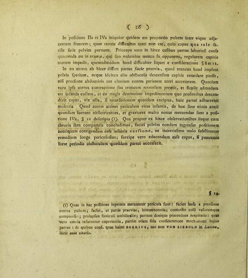 In politione lia et IVa iniquior quidem est proportio pubem inter «ique adja- centem frontem; quae tamen difficultas tanti non est, quin caput qua tale fa- cile fatis pelvim permeet. Princeps vero in hisce cafibus partus laboriofi caufa quaerenda est in trunco, qui fuo volumine mento fe opponens, regularem capitis motum impedit , quemadmodum haud difficulter liquet e confideratione § 8 et 11. In eo autem ab hisce differt partus facie praevia., quod truncus haud impleat pelvis fpatiurrr, neque idcirco alio obftaculo descenfum captcis retardare posfit, nifi presfione abdominis aut clunium contra parietem uteri anteriorem. Quoniam vero ipfe uterus contractione fua truncum retrorfum premic, et flexile admodum est infantis collum, ct eo magis deminuitur impedimentum quo profundius descen- derit caput, vix ulla, fi retardationem quandam excipias, huic partui adhaerebit molestia Quod autem attinet periculum vitae infantis, de hoc fane nimis anxii quondam fuerunt obfietricahtes, et graviores multo noxae metuendae funt a poli- tione IVa, § 7i defcripta (i). Qua propter ex hisce obfervationibus.iisque cum theoria fana comparatis concludimus, faciei pelvim nondum ingresfae politionem neutiquam corrigendam esfe infantis ver fio ne, ne incercisfimo malo fubffituatur remedium longe periculofius; forcipe vero educendum esfe caput, fi postremis forte periodis obltacuium quoddam partui accesferit. 5 (i) Quae in hac politione inprimis metuuntur pericula funt: facies laefa a presfione contra pubem ; faciei, ut partis praeviae, intumescentia; contorfio colli vaforumque compresfio; prolapfus funiculi umbilicalis; partum denique praecedens respiratio: quae vero omnia refutantur experientia, partim etiam fola confideratione mech.nismi hujus partus : dc quibus conf. quae habet boerius, nec non von siebold in Lucina, ibicis ante citatis» I