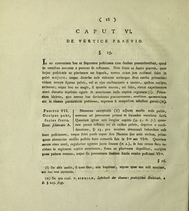 CAPUT VI. DE VERTICE PRAEVIO. § 15* Xn eo conveniunt hae et fequentes politiones cum duabus praecedentibus, quod in omnibus mentum a pectore fit reflexum. Non fecus ac facies praevia, quae hujus pofitionis ut plurimum est fequela, vertex etiam jam reclinari folet in pelvi majore; neque diverfae esfe videntur utriusque fitus caufae primariae: vitium nempe figurae pelvis, vel et ejus reclinationis a trunco, quibus occiput retinetur; atque hoc eo magis, fi quando mutata, uti folet, virum expellentium uteri directio inprimis egerit in anteriorem bafis capitis regionem (1). Prima- rium idcirco, quo omnes hae deviationes praecaveantur, auxilium quaerendum est in idonea parturientis pofitione, inprimis fi tempeftive adhiberi potuit (m). Positio VII. Occiput pubi, facies facro. Dem: fchemate A. Numerus occipitalis (6) adjacet medio osfis pubis, mentum ad juncturam primae et fecundae vertebrae facri. Quoniam igitur axis longior capitis (4. 5, 6. 7.) quan- tum potest reflexus est ab axibus pelvis, fequitur e confi- deratione, §i 23, pro maxime abnormali habendam esfe hanc pofitionem, neque folvi posfe caput five Naturae five artis viribus, prius, quam alterutrius auxilio pofitio haec converfa fuit in I»m aut Viam. Quoniam autem vires uteri, regulariter agentes juxta lineam (r. r.), in hoc rerum flatu in- cidunt in regionem capitis anteriorem, frons ut plurimum depellitur, occipite pone pubem retento, atque fic postremum ftadium fimile evadet poficioni Viae. $ 16. (l) De aliis caufis, fi quae funt, non loquimur, utpote quae aut tolli nesciunt, ant huc non pertinent. (m) De qua conf. v. 61 e bolo, Lehrbuch der theoret: pruktifchcn Entbindk, % B. S 215. feqq.