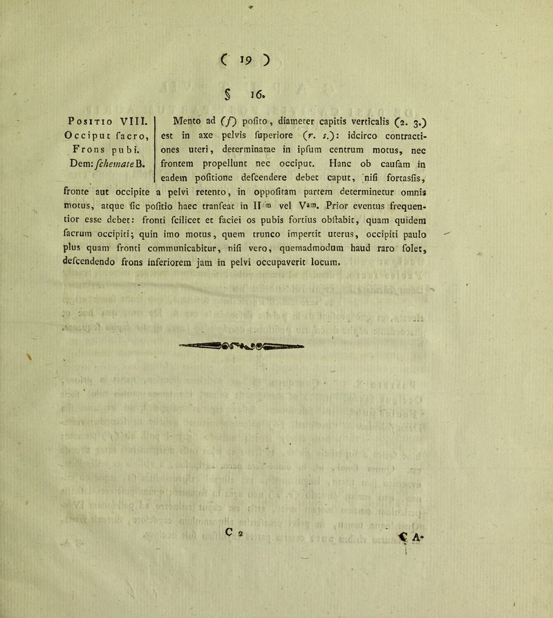 § 16. Mento ad (f) pofito, diameter capitis verticalis (2. 3.) est in axe pelvis fuperiore (r. s.~): idcirco contracti- ones uteri, determinatae in ipfum centrum motus, nec frontem propellunt nec occiput. Hanc ob caufam in eadem politione defcendere debet caput, 'nili fonasfis, a pelvi retento, in oppofitam partem determinetur omnis motus, atque lic pofitio haec tranfeat in II ® vel Va®. Prior eventus frequen- tior esse debet: fronti fcilicet et faciei os pubis fortius obftabic, quam quidem facrum occipiti; quin imo motus, quem trunco impertit uterus, occipiti paulo plus quam fronti communicabitur, nili vero, quemadmodum haud raro folets defcendendo frons inferiorem jam in pelvi occupaverit locum. Positio VIII. Occiput facro, Frons pubi. Dem: fchemate B. fronte aut occipite