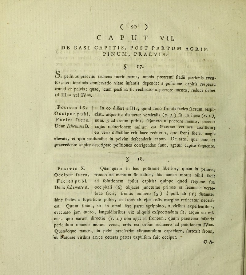 CAPUT VII. DE BASI CAPITIS, POST PARTUM AGRIP- PINUM, PRAEVIA/ § U- 'Si pedibus praeviis truncus fuerit natus, omnis postremi (badii partionis even- tus, et in primis confervatio vitae infantis dependet a pofitione capitis respectu trunci et pelvis; quae, cum pesfima fit reclinato a pectore mento, reduci debet ad Illam vel lV-ai. Positio IX. | In eo differt a IIT, quod loco frontis facies facrum respi- Occiput pubi, | ciat, atque fic diameter verticalis (2. 3 ) fic in linea (r. s.) Facies facro. num. 5 ad arcum pubis, fejuncco a pectore mento; praeter Dem: fchzmateB. j cujus reductionem nullum est Naturae vel arti auxilium; I eo vero difficilior erit haec reductio, quo frons fuerit magis elevata, et quo profundius in pelvim defcenderit caput. De arte, qua hoc et praecedente capite descriptae politiones corrigendae funt, agetur capite fequente. § 18. Positio X. | Quamquam in hac pofitione liberior, quam in priore, Occiput facro, trunco ad mentum fic aditus, hic tamen motus nihil facit Facies pubi. ad folutionem ipfius capitis: quippe quod regione fua Dem: fchemateA. j occipitali (6) objacet juncturae primae et fecundae verte- 1 brae facri, frontis numero (5 ) 3 poli, ab (/) distante: hinc facies a fiiperficie pubis, et frons ab ejus osfis margine retineatur necesfe est. Quum fimul, ut in omni fere partu agrippino, a viribus expellentibus, evacuato jam utero, languidioribus vix aliquid exfpectandum fit, atque eo mi- nus , quo earum directio (V. s.') non agat in frontem; quum praeterea infantis periculum omnem moram vetet, artis est caput reducere ad politionem IVam. Quandoque tamen, in pelvi praefcrtim aliquantulum capaciore, furrexit frons, 'et daturae viribus ante ceteras partes expulfum fuit occiput. ** C A-