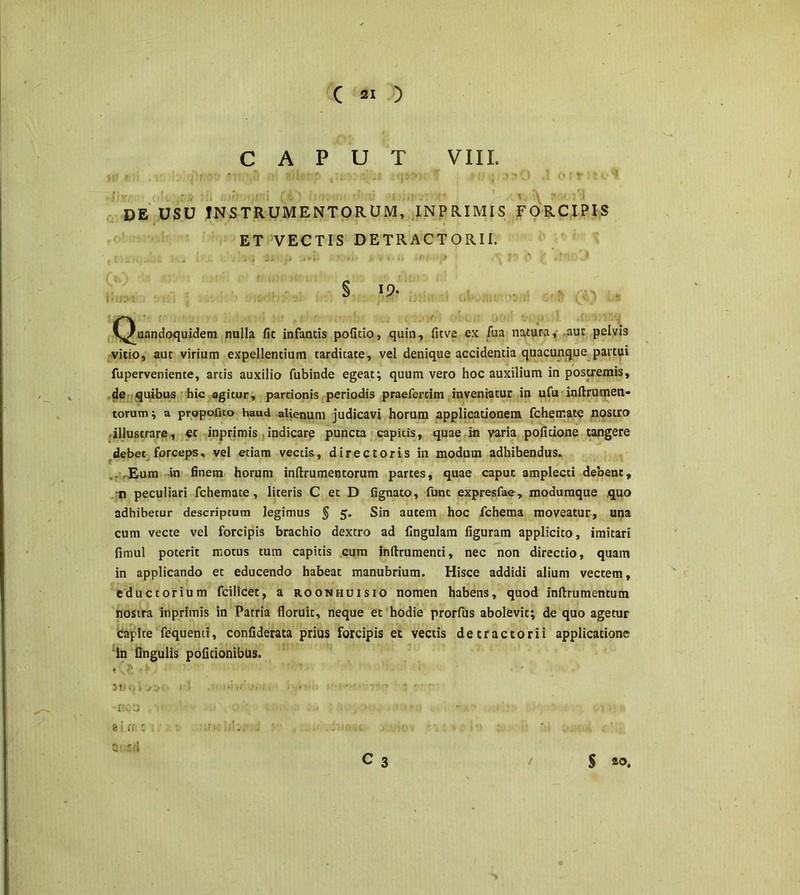 CAPUT VIII. f' ' -p : f i \ ;. , , . ,; f . de usu instrumentorum, inprimis forcipis ET VECTIS DETRACTORII. § 19- ^ . (Quandoquidem nulla fit infantis politio, quin, fitve ex fua natura, .aut pelvis vitio, aut virium expellentium tardicate, vel denique accidentia quacunque partui fuperveniente, artis auxilio fubinde egeat; quum vero hoc auxilium in postremis, de quibus hic agitur, partionis periodis praefercim inveniatur in ufu inftrumen- torum; a propofito haud alienum judicavi horum applicationem fchemate nostro illustrare, et inprimis indicare puncta capitis, quae rn varia politione tangere debet forceps, vel etiam vectis, directoris in modum adhibendus. .. .Eum in finem horum inllrumentorum partes, quae caput amplecti debent, n peculiari fchemate, literis C et D lignato, funt expresfae, modumque quo adhibetur descriptum legimus § 5. Sin autem hoc fchema moveatur, una cum vecte vel forcipis brachio dextro ad lingulam figuram applicito, imitari fimul poterit motus tum capitis cum inflrumenti, nec non directio, quam in applicando et educendo habeat manubrium. Hisce addidi alium vectem, eductorium fcilicet, a roonhuisio nomen habens, quod inftrumentum nostra inprimis in Patria floruit, neque et hodie prorfus abolevit; de quo agetur capite fequenti, confiderata prius forcipis et vectis de tractorii applicatione in Angulis politionibus. t,, h *. : 3l>0 t rS i , ■ . . >-■- * * i 1' *j e i rr •! <•.. S-.rA C 3 $ 20.