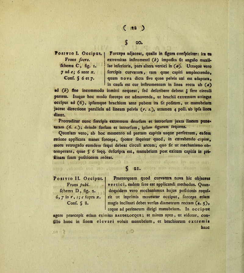 § 520. Positio I. Occiput. Frons facro. fchema C, fig. i. 7 ad c,* 6 ante x, Conf. § 6 et 7, Forceps adjaceat, qualis in figura confpicitur: ita tti extremitas inflrumenti (£) impofita fit angulo maxil- lae inferioris, pars altera vertici in (<sr). Utraque vero forcipis curvatura, tum quae capiti amplectendo, quam nova dicta five quae pelvis axi est adaptata* in caufa est cur inftrumentum in linea recta ab (a) ad fine incommodo inmitti nequeat, fed defcribere debeat J fere circuli partem. Itaque hoc modo forceps est admovenda, ut brachii extremum attingat occiput ad (6), ipfumque brachium ante pubem ita fit politum, ut manubrium jaceat directione parallela ad lineam pelvis (r. attamen 4 poli, ab ipfa linea distet. Protruditur nunc forcipis extremum deorfum et introrfum juxta lineam punc- tatam r.); deinde furfum et introrfum, ipfam figuram fequens. Quoniam vero, ab hoc momento ad partum capitis usque perfectum, eadem ratione applicata manet forceps, fponte fequitur quod, in extrahendo capite, motu retrogado eumdem fequi debeat circuli arcum; quo fit ut mechanismo ob- temperans, quae § 6 feqq. defcripta est, manubrium post exitum capitis in pri» ftinam fuam politionem redeat. § 2«- Praeterquam quod curvatura nova hic objaceat vertici, eadem fere est applicandi methodus. Quan- doquidem vero mechanismus hujus politionis requi- rit ut inprimis moveatur occiput, forceps etiam atque ad perinaeum dirigi manubrium. In occiput agere praecepit etiam eximius baudelocque; at minus apto, ut videtur, con- filio hunc in finem elevari voluit manubrium, et brachiorum extremis hanc Positio II. Occiput. Frons pubi. fchema D, fig. 2. 6, 7 in r, s; c liipra x.