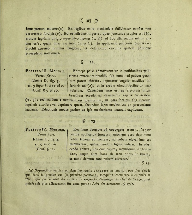 hanc partem movere (n). Ex legibus enim mechanicis fufficienter conflat non extremo forcipis (#), fed ea inftrumenti parte, quae juncturae propior est (£), motum inprimis dirigi,*atque ideo liceam (c. d.) ad hoc efficiendum minus ap« tam esfe, quam quae est inter (a. et b.'). In applicando punctum capitis (b~) brachii extremo primum tangitur, et defcribitur circulus qualem pofuione praecedenti notavimus. § 22. Forceps pelvi admoveatur ut in politionibus pri<5- ribus: extremum brachii, fub trunco ad pubem quan- tum potest etevaco, inponatur angulo maxillae in- ferioris ad (<?), et in arcum circuli reclinetur ma- nubrium. Cavendum vero est ne elevatum nimis brachium accedat ad diametrum capitis verticalem (2, 3)» reclinandum e contrario est manubrium, ut pars forcipis (e) mentum inprimis attollere vel deprimere queat, fecundum leges mechanicas § > praecedente laudatas. Eductionis modus pariter ex ipfa mechanismo naturali explicatur. § 23. •O . t t • / fno Reclinato deorsum ad coccygem trunco, faper pectus applicetur forceps; quoniam vero deprimere debet faciem et frontem, ad pubem elevandum esc manubrium, quemadmodum figura indicat. In edu- cendo contra, una cum capite, manubrium defeen- dat, usque dum frons ab arcu pubis fit libera, et nunc demum ante pubem elevetur. S 24- (n) Sequentibus verbis: on tient l’extr£mit£ externe un tant soit peu plus dlevde que dans le premier cas (Ia premiere position), lorsqu’on commence k eutrainer la ; afin que le bnut des cui/lers se rapproche davantage des cotis de Vocciput, et puisfe agir plus efficacement fur cette partie: PArt des accouchem. $ 1767. Positio IV. Mentum. Frons pubi. fchema C, fig. 4. 4, 5 in e, Zr. Conf, § 11. OSITIO III. Mentum, Vertex facro. fchema D, fig. 3. s, 3 fuper i, h; c ad e. Conf. ^ 9 et 10.