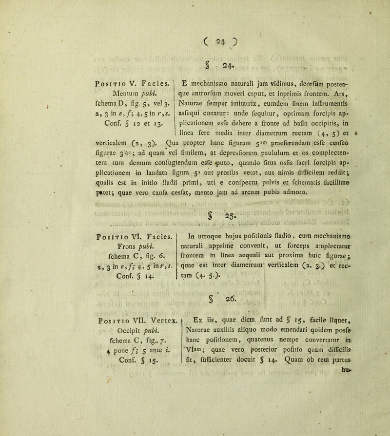 § 24- Positio V. Facies. E mechanismo naturali jam vidimus, deorfi^m postea- Mentum pubi. \ que antrorfum moveri caput, et inprimis frontem. Ars, fchemaD, fig. 5, vel 3. Naturae femper imitatrix, eumdem finem inftrumentis a, 3 in e,f\ 4, 5 in r,s. asfequi conatur: unde fequitur, optimam forcipis ap. Conf. § 12 et 13. plicationem esfe debere a fronte ad bafin occipitis, in linea fere media inter diametrum rectam (4, 5) et verticalem (2, 3). Qua propter hanc figuram 5^ praeferendam esfe cenfeo figurae 3'a-'} ad quam vel fimilem, at depresfiorem paululum et os complecten- tem tum demum confugiendum esfe -puto, quando fitus osfis facri forcipis ap- plicationem in laudata figura 5-». aut prorfus vetat, aut- nimis difficilem reddit; qualis est in initio ftadii primi, uti e confpectu pelvis et fchemacis facillime p*tet; quae vero caufa cesfat, mento jam ad arcum pubis admoco. § 25- Positio VI. Facies. Frons pubi. fchema C, fig. 6. s, 3 in e,f; 4, 5 inr,s> Conf. § 14. In utroque hujus pofitionis fiadio, cum mechanismo naturali apprime convenit, ut forceps amplectatur frontem in linea aequali aut proxima huic figurae; quae est inter diametrum' verticalem (2. 3.) ec rec- tam (4. 5.)* Positio VIL Vertex. Occipit pubi. fchema C, fig.. 7. 4 pone f; 5 ante i. Conf. § 15. § 26. Ex iis, quae dicta funt ad § 15, facile liquet. Naturae auxiliis aliquo modo emendari quidem posfe hanc pofitionem, quatenus nempe convertatur in 'Vlam; quae vero posterior pofitio quam difficilis fit, fufficienter docuit § 14. Quam ob rem partus hu*