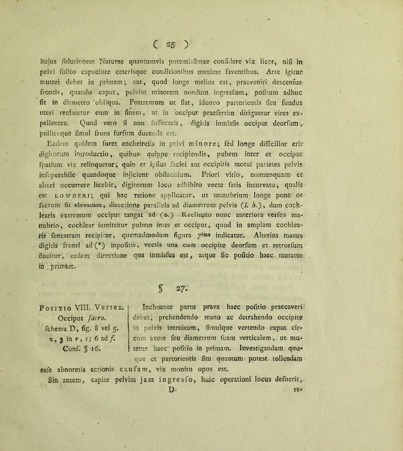 / ( 25 ) Hujus folutionem Naturae quantumvis potentisfimae confidere vix licet, nifi in pelvi folico capaciore ceterisque conditionibus maxime faventibus. Arte igitur mutari debet in primam; aut, quod longe melius est, praeveniri descenfuS' frontis, quando caput, pelvim minorem nondlim ingresfum, pofitum adhuc lit in diametro 'obliqua. Postremum ut fiat, idoneo parturientis litu fundus t uteri reclinetur eum in finem, ut in occiput praefertim dirigantur vires ex» pellenteSi Quod vero fi non fuffecerit, digicis inmisfis occiput deorfum y pollictque fimul frons furfum ducenda est. Eadem quidem foret encheirejis in pelvi minore; fed longe difficilior erit digitorum introductio, quibus-' quippe-recipiendis, pubem inter et occiput fpatium vix relinquetur; quin et ipfius faciei aut occipitis motui parietes pelvis infuperabile quandoque injicient' obftaculum. Priori vitio, nonnunquam ec alteri occurrere licebit, digitorum loco adhibito vecte fatis incurvato; qualis est lowderi; qui hac ratione applicatur, ut manubrium'longe pone os factum fit elevatum, directione parallela ad diametrum pelvis (7. A.), dum coch- learis extremum occiput tangat ad (6.) Reclinato nunc anteriora verfus ma- nubrio, cochlear inmittitUr pubem inter et occiput, quod in amplam cochlea-' ris fenestram recipirur, quemadmodum figura ;rima indicatur. Alterius manus digicis' fronti ad (*) inpofitis, vectis una cum occipite deorfum et. retrorfum ducitur, eadem directione qua inmisfus est, atque fio pofitio haec- mutatus in „ primam. i 27- Positio VIII. Vertex, s Inchoante partu prava haec pofitio praecaveri; Occiput [aero. fchema D, fig. 8 vel 5. 2, 3 in r, s; 6 ad /. Gonf. § 16. debet, prehendendo manu ac detrahendo occipite in pelvis introitum, frmulque vertendo caput cir- cum axem feu diametrum fuam verticalem, ut mu* terar haec pofitio in primam. Investigandam quo- que et parturientis fitu quantam potest tollendam esfe abnormis actionis cttufam, vix monitu opus est. Sin autem, capite pelvim jam ingresfo, huic operationi locus defuerit,. D- re» I
