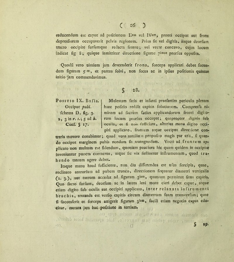 C =<5 ) reducendum esc caput ad politionem Ilam vel IVam, prouti occiput aut frons depresfiorem occupaverit pelvis regionem. Prius fit vel digitis» iisque deorfum tracto occipite furfumque redacta fronte; vel vecte concavo, cujus locum indicat fig 8; quique inmittitur directione figurae pimae prorfus oppofita. Quodfi vero nimium jam descenderit frons, forceps applicari debet fecun- dum figuram 5 m, et partus folvi, non fecus ac in ipfius politionis quintae initio jam commendavimus. -> § s8. Positio IX. Bafis. Molestam fatis et infanti praefertim periculo plenam Occiput pubi. haec politio reddit capitis folutionem. Compresfa ni- fchema D, fig. 3- mirum ad facium facies applicandorum fronti digko- a, 3 in r. s.\ 5 ad h. rum locum prorfus occupat; quapropter digitis fub Conf. § 17« oculis, et fi non fufficiant, alterius manu digito occi- piri applicaro, frontem arque occiput directione con- traria itio ver e conabimur; quod vero auxiliu n propofito magis par erit, fi quan- do occiput marginem pubis nondum fu transgresfum. Vecti ad frontem ap- plicato non multum est fidendum, quoniam pauciora hic quam quidem in occipite inveniuntur puncta contactus, atque fic vix iullinetur inftrumentum, quod cra- tiendo tantum agere debet. Itaque manu haud fufficiente, non diu differendus est ufus forcipis, quae, reclinato antrorfum ad pubem trunco, directionem fequatur diametri verticalis (2. 3.), aut tantum accedat ad figuram 31301, quanium permittet (itus capitis. Quo facto furfum, deorfum ac in latera leni motu cieri debet caput, atque etiam digito fub oculis aut occipiti applicato, inter relaxata inftrumenti brachia, tentanda est verfio capitis circum diametrum fuam transverfam; quae fi fuccesferit et forceps attigerit figuram 3iam, facili etiam negotio caput edu- citur, mutata jam hac pofitione in tertiam. § *9‘