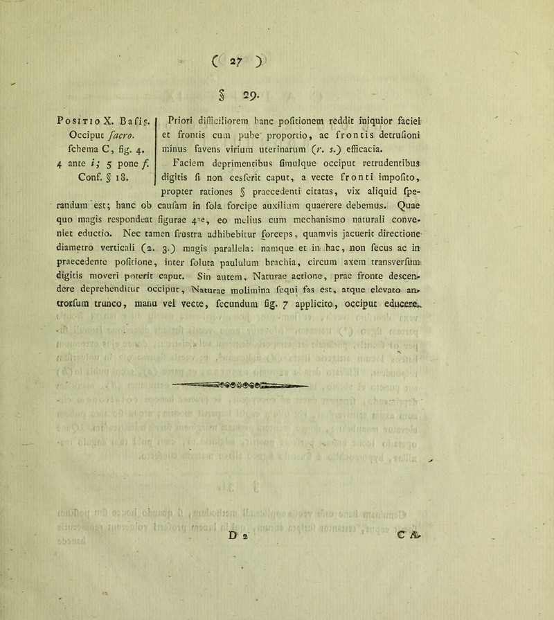 s Priori difficiliorem hanc politionem reddit iniquior faciei et frontis cum pube proportio, ac frontis detrufioni minus favens virium uterinarum (r. s.) efficacia. Faciem deprimentibus fimulque occiput retrudentibus digitis fi non cesferlt caput, a vecte fronti impofito, propter rationes § praecedenti citatas, vix aliquid fpe- randum est; hanc ob caufam in fola forcipe auxilium quaerere debemus. Quae quo magis respondeat figurae 4^, eo melius cum mechanismo naturali conve- niet eductio. Nec tamen frustra adhibebitur forceps, quamvis jacuerit directione diametro verticali (2. 3.) magis parallela: namque et in hac, non fecus ac in praecedente politione, inter foluta paululum brachia, circum axem transverfum, digitis moveri poterit capuc. Sin autem. Naturae actione, prae fronte descen- dere deprehenditur occiput. Naturae molimina fequi fas est, atque elevato an- crorfum trunco, manu vel vecte, fecundum fig. 7 applicito, occiput educere^ 1 f' • >. c '1 ■■ it o SIT 10 X. B a fi c. Occiput [aero. fchema C, fig. 4. 4 ante i; 5 pone f. Conf. § 18. D 2