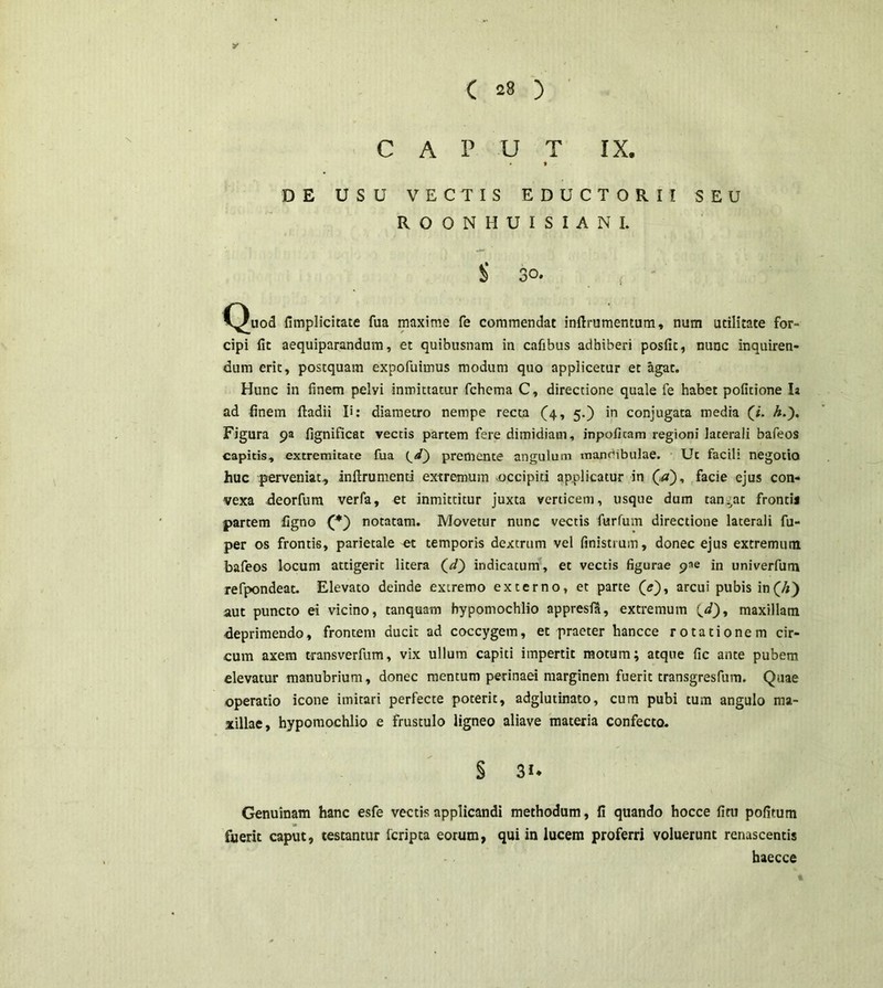 CAPUT IX. * DE USU VECTIS EDUCTORI I SEU ROONHUISIANI. $ 30. f C^uod fimplicitate fua maxime fe commendat infirumentum, num utilitate for- cipi fit aequiparandum, et quibusnam in cafibus adhiberi posfit, nunc inquiren- dum erit, postquam expofuimus modum quo applicetur et agat. Hunc in finem pelvi inmittatur fchema C, directione quale fe habet politione Ia ad finem fladii I*: diametro nempe recta (4, 5.) in conjugata media (7. h.). Figura 9a fignificat vectis partem fere dimidiam, inpoficam regioni laterali bafeos capitis, extremitate fua premente angulum mandibulae. Ut facili negotio huc perveniat, inftrumenti extremum occipiti applicatur in (V), facie ejus con- vexa deorfum verfa, et inmittitur juxta verticem, usque dum tangat frontis partem ligno (*) notatam. Movetur nunc vectis furfum directione laterali fu- per os frontis, parietale et temporis dextrum vel finistrum, donec ejus extremum bafeos locum attigerit litera (//) indicatum, et vectis figurae pae in univerfum refpondeat. Elevato deinde extremo externo, et parte (<?), arcui pubis in(4) aut puncto ei vicino, tanquam bypomochlio appresfa, extremum maxillam deprimendo, frontem ducit ad coccygem, et praeter hancce rotationem cir- cum axem transverfum, vix ullum capiti impertit motum; atque fic ante pubem elevatur manubrium, donec mentum perinaei marginem fuerit transgresfum. Quae operatio icone imitari perfecte poterit, adglutinato, cum pubi tum angulo ma- xillae, hypomochlio e frustulo ligneo aliave materia confecto. § 3«. Genuinam hanc esfe vectis applicandi methodum, fi quando hocce fitu pofitum fuerit caput, testantur fcripca eorum, qui in lucem proferri voluerunt renascentis haecce