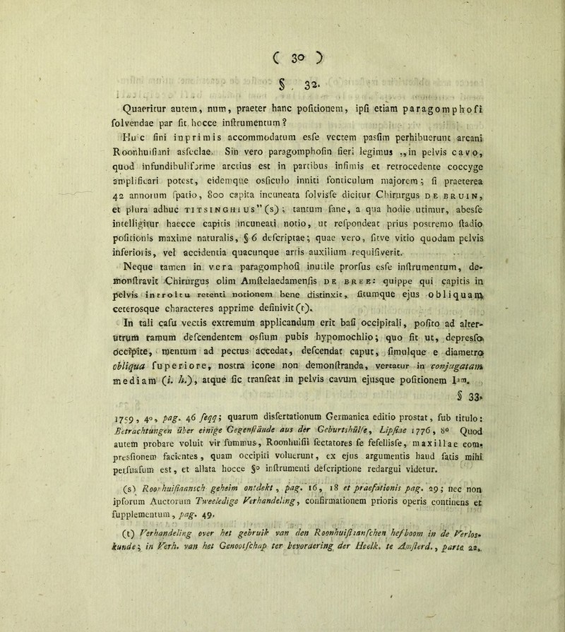 ( 3® ) § . 32' i-/,. ^ .- L. ^ ,,, . Quaeritur autem, num, praeter hanc pofitionem, ipfi etiam paragomphofi folverdae par fit.hocce inftrumentum? Hu c fini inprimis accommodatum esfe vectem pasfim perhibuerunt arcani Roonhuifiani asfcclae. Sin vero paragomphofin fieri legimus ,,in pelvis cavo, quod infundibulifarme arccius est in partibus infimis et retrocedente coccyge amplificari potest, eidemque osficulo inniti fonticulum majorem; fi praeterea 42 annorum fpatio, 800 capica incuneata folvisfe dicitur Chirurgus de bruin, et plura adhuc titsinghius” (s); tantum fime, a qua hodie utimur, abesfe intelligitur haecce capitis incuneati notio, ut refpondeat prius postremo ftadio pofitionis maxime naturalis, §6 defcriptae; quae vero, fitve vitio quodam pelvis inferioiis, vel accidentia quacunque artis auxilium requifiverit. Neque tamen in vera paragomphofi inutile prorfus esfe inftrumentum, de- monftravic Chirurgus olim Amftelaedamenfis de bree: quippe qui capitis in pelvis introitu retenti notionem bene distinxit, ficumque ejus Obliquamt ceterosque characteres apprime definivit (t). In tali cafu vectis extremum applicandum erit bafi occipitali, pofito ad alter- utrum ramum defcendentem osfium pubis hypomochlio; quo fit ut, depresfo. occipite, mentum ad pectus accedat, defcendat caput, fimulque e diametro obliqua fuperiore, nostra icone non demonftranda, vertacur in conjugatam mediam (i. /*.), atque fic tranfeat in pelvis cavum ejusque pofitionem S 33» 3 7^9 5 4°» PaS‘ 46 fit!i ftuarum disfertationum Germanica editio prostat, fub titulo: Betrachtungen uber einige Gegertflande aus der Geburtshiilfe, Lipfiae 1776, 8° Quod autem probare voluit vir fummus, Roonhuifii fectatores fe fefellisfe, maxillae com. prtsfionem facientes, quam occipiti voluerunt, ex ejus argumentis haud fatis mihi perjuafum est, et allata hocce inftrumenti defcriptione redargui videtur. (s1) Roo> huifiaansch geheim ontdekt, pag. '16, 18 et praefationis pag. 29,- nec non jpforum Auctorum Tweeledige Verhandeling, confirmationem prioris operis continens et fupplementum, pag. 49. *. f) » i ’ t ■ i .* / ' er. • * , , • , • . ... , * . *. . (t) Ferhandeling over het gebruik van den Roonhuifhanfchen hefboom in de Verfos* iunde; in Verh. van ket Genootfchup ter bevoraering der Heelk. te Amjlerd., parte, aa.