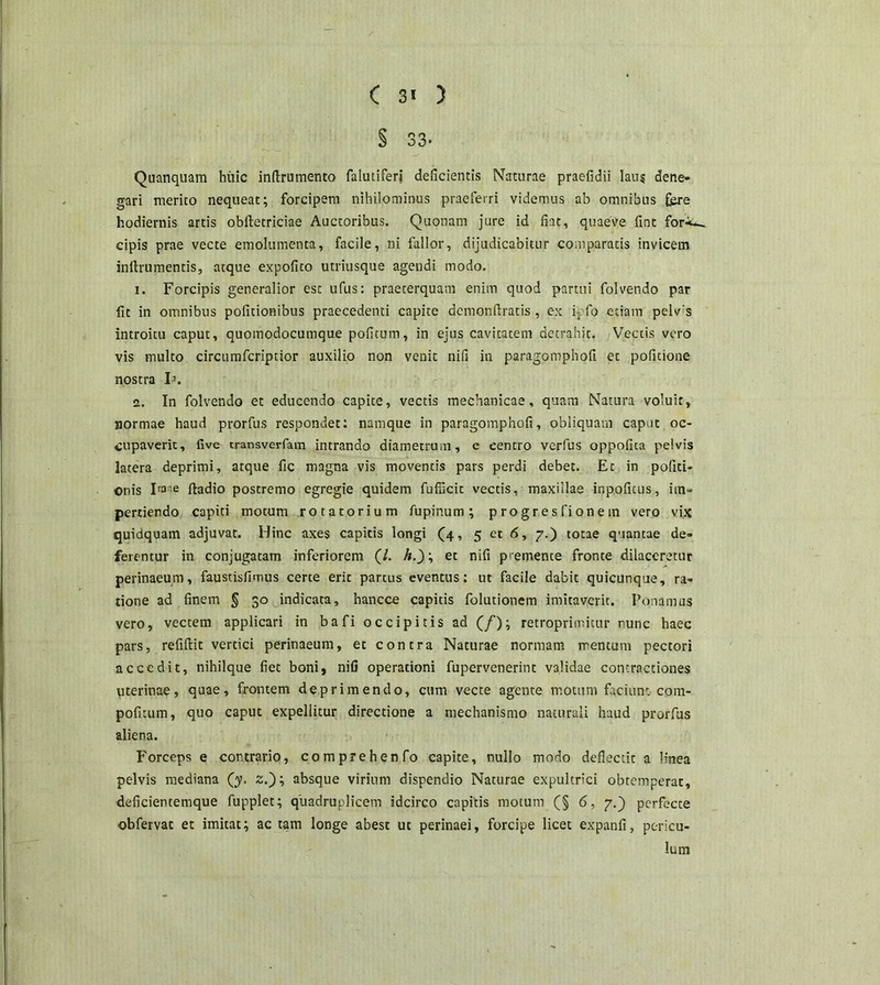 § 33- Quanquam huic inftrumento falutiferj deficientis Naturae praefidii laus dene- gari merito nequeat; forcipem nihilominus praeferri videmus ab omnibus fere hodiernis artis obftetriciae Auctoribus. Quonam jure id fiat, quaeVe fint for-^ cipis prae vecte emolumenta, facile, ni fallor, dijudicabitur comparatis invicem inftrumentis, atque expofito utriusque agendi modo. i. Forcipis generalior est ufus: praeterquam enim quod partui folvendo par fit in omnibus pofitionibus praecedenti capite demonftratis, ex ipfo etiam pelv's introitu caput, quomodocumque pofitum, in ejus cavitatem detrahit. Vectis vero vis multo circiimfcriptior auxilio non venit nifi in paragomphofi et pofitione nostra h. a. In folvendo et educendo capite, vectis mechanicae, quam Natura voluit, normae haud prorfus respondet: namque in paragomphofi, obliquam caput oc- cupaverit, five transverfam intrando diametrum, e centro verfus oppofita pelvis latera deprimi, atque fic magna vis moventis pars perdi debet. Et in politi- onis Ir3'e ftadio postremo egregie quidem fufucit vectis, maxillae inpoficus, im- pertiendo capiti motum rotatorium fupinum; progresfionem vero vix quidquam adjuvat. Hinc axes capitis longi (4, 5 et <5, 7.) totae quantae de- ferentur in conjugatam inferiorem (/. het nifi premente fronte dilaceretur perinaeum, faustisfimus certe erit partus eventus: ut facile dabit quicunque, ra- tione ad finem § 30 indicata, hancco capitis folutionem imitaveric. Ponamus vero, vectem applicari in bafi occipitis ad (/); retroprimicur nunc haec pars, refiftit vertici perinaeum, et contra Naturae normam mentum pectori accedit, nihilque fiet boni, niG operationi fupervenerint validae contractiones uterinae, quae, frontem deprimendo, cum vecte agente motum faciunt com- pofitum, quo caput expellitur directione a mechanismo naturali haud prorfus aliena. Forceps e contrario, comprehenfo capite, nullo modo deflectit a linea pelvis mediana (y. z.); absque virium dispendio Naturae expultrici obtemperat, deficiencemque fupplet; quadruplicem idcirco capitis motum (§ 6, 7.) perfecte obfervat et imitat; ac tam longe abest ut perinaei, forcipe licet expanfi, pericu- lum