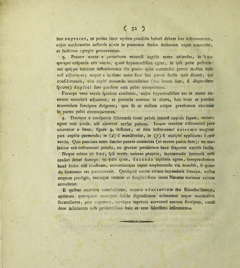 lum augeatur, ut potius inter optima praefidia haberi debeat hoc inftrumentum, cujus moderamine aeftuofe nimis in postremo ftadio incitatum caput coercetur, et laefiones egregie praecaventur. 3. Praeter noxas e perturbato naturali capitis motu oriundas, ih hoc quoque culpanda erit vectis, quod hypomochlion egeat, in ipfa pube politum: cui quippe innixum inftrumentum vix potest quin contundat partes molles huic osfi adjacentes; neque a laefione tutas fore has partes facile quis dixerit, qui confideraverit, vim capiti movendo necesfariam (nec levem fane, fi dispendium fpectes) duplici fere pondere osfa pubis comprimere. Forceps vero vectis fpeciem conftituic, cujus hypomochlion est in manu ex* tterno manubrii adjacente, et potentia movens in altera, hoc inter et pondus movendum forcipem dirigente; quo fit ut nullam utique presfionem exercear in partes pelvi circumjacentes. 4. Denique e confpectu febematis iconi pelvis inmisff oppido liquet, vectem agere non posfe, nifi elevetur verfus pubem. Itaque maxima inftrumenti par? amovetur e linea, figura 9* indicata, et folo inftrumenti' extremo tangitur pars capitis premenda; in (</) fi mandibulae, in (/) fi occipiti applicatus fuerit vectis. Quo pauciora nunc fuerint puncta contactus (et revera pauca funt)y eo mo- lestior erit inftrumenti presfio, eo gravior presfiOnem hanc fequetur capitis Defio. Neque minus ab hoc, ipfi vectis naturae proprio, incommodo immunis esfe cenferi debet forceps: ut-pote quae, ducendo inprimis agens, compresfibnem haud faciet nifi modicam, univerfumque caput amplectendo vix nocebit, fi quan- do fortiorem res postulaverit. Quidquid autem virium impenderit forceps, nullas unquam prodigit, reccoque tramite et fimplicisfimo motu Naturae normam eximie aemulatur; E quibus omnibus concludimus, vectem eductorium feu Roonhuifianum, optimum quanquam onmique laude dignisfimum cultrorum atque uncinorum fuccesforem, post cognitam, novaque inprimis curvaturd auctam forcipem, omnia dote inferiorem esfe peifectisfimo huic, et vere falutifero inftrumento;