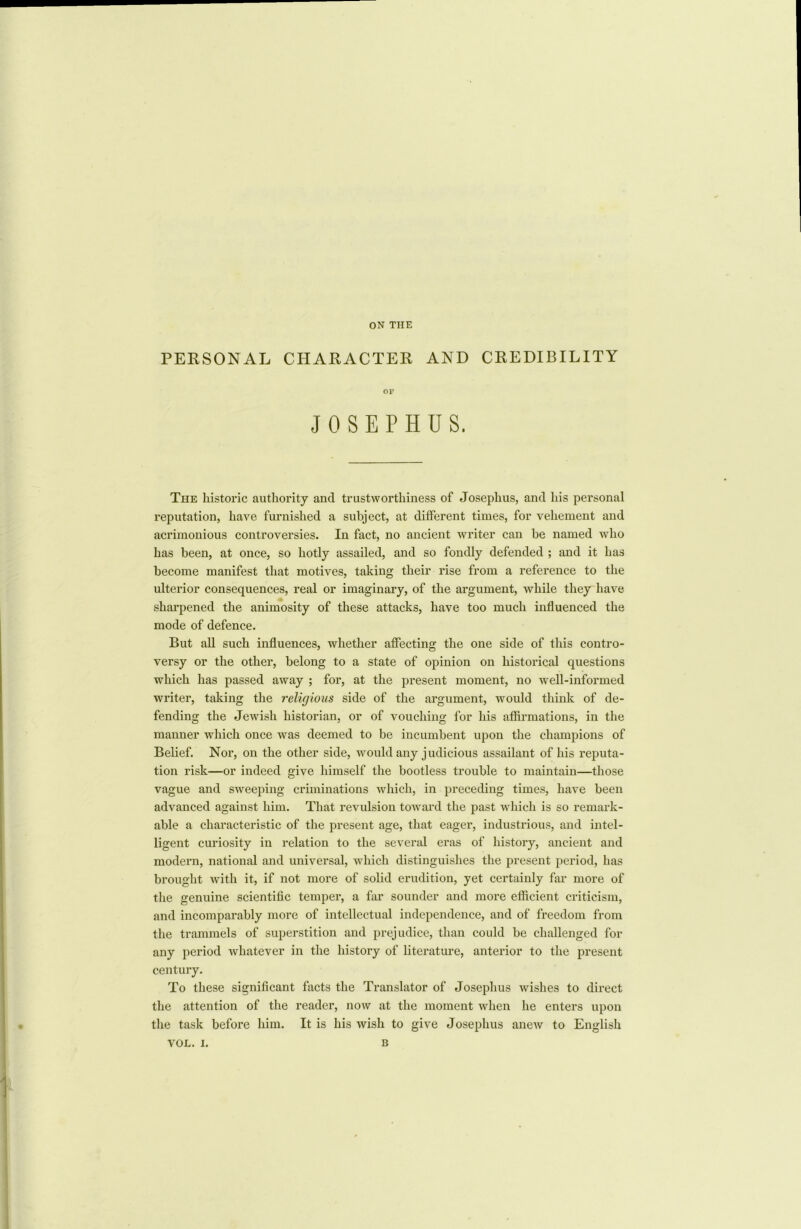 ON THE PERSONAL CHARACTER AND CREDIBILITY The historic authority and trustworthiness of Josephus, and his personal reputation, have furnished a subject, at different times, for vehement and acrimonious controversies. In fact, no ancient writer can be named who has been, at once, so hotly assailed, and so fondly defended ; and it has become manifest that motives, taking their rise from a reference to the ulterior consequences, real or imaginary, of the argument, while they have sharpened the animosity of these attacks, have too much influenced the mode of defence. But all such influences, whether affecting the one side of this contro- versy or the other, belong to a state of opinion on historical questions which has passed away ; for, at the present moment, no well-informed writer, taking the religious side of the argument, would think of de- fending the Jewish historian, or of vouching for his affirmations, in the manner which once was deemed to be incumbent upon the champions of Belief. Nor, on the other side, would any judicious assailant of his reputa- tion risk—or indeed give himself the bootless trouble to maintain—those vague and sweeping criminations which, in preceding times, have been advanced against him. That revulsion toward the past which is so remark- able a characteristic of the present age, that eager, industrious, and intel- ligent curiosity in relation to the several eras of history, ancient and modern, national and universal, which distinguishes the present period, has brought with it, if not more of solid erudition, yet certainly far more of the genuine scientific temper, a far sounder and more efficient criticism, and incomparably more of intellectual independence, and of freedom from the trammels of superstition and prejudice, than could be challenged for any period whatever in the history of literature, anterior to the present century. To these significant facts the Translator of Josephus wishes to direct the attention of the reader, now at the moment when he enters upon the task before him. It is his wish to give Josephus anew to English OF