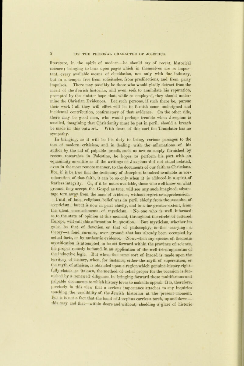 literature, in the spirit of modern—lie should say of recent, historical science; bringing to bear upon pages which in themselves are so impor- tant, every available means of elucidation, not only with due industry, but in a temper free from solicitudes, from predilections, and from party impulses. There may possibly be those who would gladly detract from the merit of the Jewish historian, and even seek to annihilate his reputation, prompted by the sinister hope that, while so employed, they should under- mine the Christian Evidences. Let such persons, if such there be, pursue their work ! all they will effect will be to furnish some undesigned and incidental contribution, confirmatory of that evidence. On the other side, there may be good men, who would perhaps tremble when Josephus is assailed, imagining that Christianity must be put in peril, should a breach be made in this outwork. With fears of this sort the Translator has no sympathy. In bringing, as it will be his duty to bring, various passages to the test of modern criticism, and in dealing with the affirmations of his author by the aid of palpable proofs, such as are so amply furnished by recent researches in Palestine, he hopes to perform his part with an equanimity as entire as if the writings of Josephus did not stand related, even in the most remote manner, to the documents of our faith as Christians. For, if it be true that the testimony of Josephus is indeed available in cor- roboration of that faith, it can be so only when it is adduced in a spirit of fearless integrity. Or, if it be not so available, those who well know on what ground they accept the Gospel as true, will see any such imagined advan- tage torn away from the mass of evidence, without regret or apprehension. Until of late, religious belief was in peril chiefly from the assaults of scepticism; but it is now in peril chiefly, and to a far greater extent, from the silent encroachments of mysticism. No one who is well informed as to the state of opinion at this moment, throughout the circle of lettered Europe, will call this affirmation in question. But mysticism, whether its guise be that of devotion, or that of philosophy, is the carrying a theory—a fond surmise, over ground that has already been occupied by actual facts, or by authentic evidence. Now, when any species of theoretic mystification is attempted to be set forward within the province of science, the proper remedy is found in an application of the well-tried apparatus of the inductive logic. But when the same sort of inroad is made upon the territory of history, when, for instance, either the myth of superstition, or the myth of atheism, is obtruded upon a region which genuine history right- fully claims as its own, the method of relief proper for the occasion is fur- nished by a renewed diligence in bringing forward those multifarious and palpable documents to which history loves to make its appeal. It is, therefore, precisely in this view that a serious importance attaches to any inquiries touching the credibility of the Jewish historian at the present moment, lor is it not a fact that the hand of Josephus carries a torch, up and down— this way and that—within doors and without, shedding a glare of historic