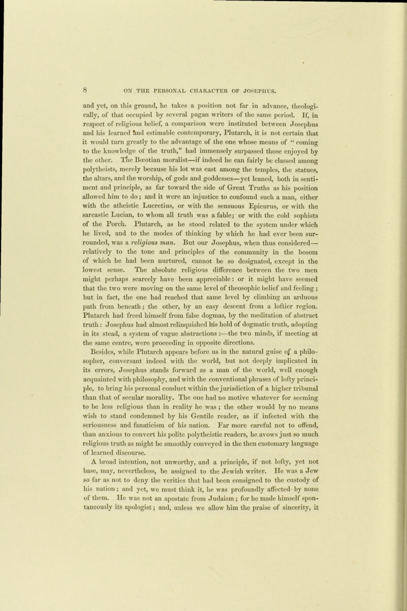 and yet, on this ground, he takes a position not far in advance, theologi- cally, of that occupied by several pagan writers of the same period. If, in respect of religious belief, a comparison were instituted between Josephus and his learned ttnd estimable contemporary, Plutarch, it is not certain that it would turn greatly to the advantage of the one whose means of “ coming to the knowledge of the truth,” had immensely surpassed those enjoyed by the other. Tlic Boeotian moralist—if indeed he can fairly be classed among polytheists, merely because his lot was cast among the temples, the statues, the altars, and the worship, of gods and goddesses—yet leaned, both in senti- ment and principle, as far toward the side of Great Truths as his position allowed him to do; and it were an injustice to confound such a man, either with the atheistic Lucretius, or with the sensuous Epicurus, or with the sarcastic Lucian, to whom all truth was a fable; or with the cold sophists of the Porch. Plutarch, as he stood related to the system under which he lived, and to the modes of thinking by which he had ever been sur- rounded, was a religious man. But our Josephus, when thus considered— relatively to the tone and principles of the community in the bosom of which he had been nurtured, cannot be so designated, except in the lowest sense. The absolute religious difference between the two men might perhaps scarcely have been appreciable: or it might have seemed that the two were moving on the same level of theosophic belief and feeling ; but in fact, the one had reached that same level by climbing an arduous path from beneath ; the other, by an easy descent from a loftier region. Plutarch had freed himself from false dogmas, by the meditation of abstract truth : Josephus had almost relinquished his hold of dogmatic truth, adopting in its stead, a system of vague abstractions :—the two minds, if meeting at the same centre, were proceeding in opposite directions. Besides, while Plutarch appears before us in the natural guise of a philo- sopher, conversant indeed with the world, but not deeply implicated in its errors, Josephus stands forward as a man of the world, well enough acquainted with philosophy, and with the conventional phrases of lofty princi- ple, to bring his personal conduct within the jurisdiction of a higher tribunal than that of secular morality. The one had no motive whatever for seeming to be less religious than in reality he was ; the other would by no means wish to stand condemned by his Gentile reader, as if infected with the seriousness and fanaticism of his nation. Far more careful not to otfend, than anxious to convert his polite polytheistic readers, he avows just so much religious truth as might be smoothly conveyed in the then customary language of learned discourse. A broad intention, not unwoi'thy, and a principle, if not lofty, yet not base, may, nevertheless, be assigned to the Jewish writer. He was a Jew so far as not to deny the verities that had been consigned to the custody of his nation ; and yet, we must think it, he was profoundly affected by none of them. lie was not an apostate from Judaism; for he made himself spon- taneously its apologist; and, unless we allow him the praise of sincerity, it
