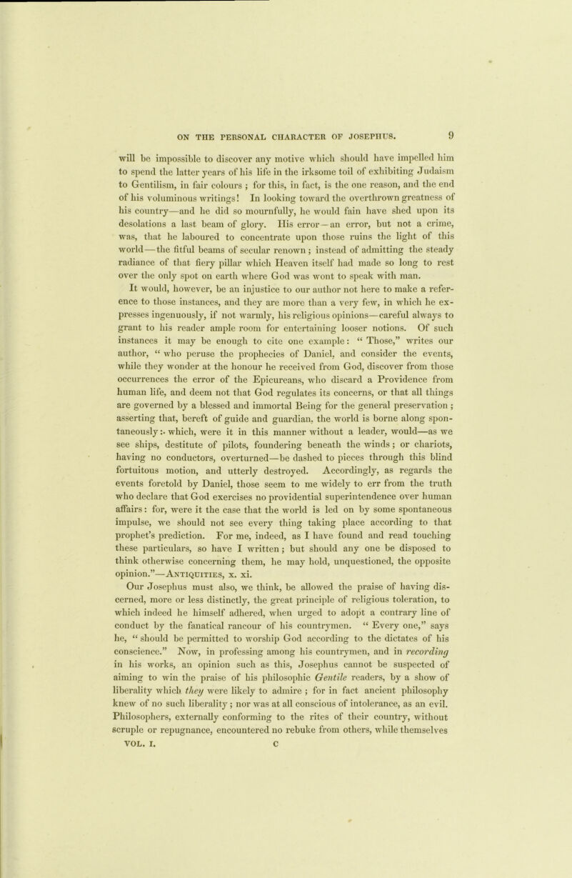 will be impossible to discover any motive which should have impelled him to spend the latter years of his life in the irksome toil of exhibiting Judaism to Gentilism, in fair colours ; for this, in fact, is the one reason, and the end of his voluminous writings! In looking toward the overthrown greatness of his country—and he did so mournfully, he would fain have shed upon its desolations a last beam of glory. His error—an error, but not a crime, was, that he laboured to concentrate upon those ruins the light of this world—the fitful beams of secular renown ; instead of admitting the steady radiance of that fiery pillar which Heaven itself had made so long to rest over the only spot on earth where God was wont to speak with man. It would, however, be an injustice to our author not here to make a refer- ence to those instances, and they are more than a very few, in which he ex- presses ingenuously, if not warmly, his religious opinions—careful always to grant to his reader ample room for entertaining looser notions. Of such instances it may be enough to cite one example: “ Those,” writes our author, “ who peruse the prophecies of Daniel, and consider the events, while they wonder at the honour he received from God, discover from those occurrences the error of the Epicureans, who discard a Providence from human life, and deem not that God regulates its concerns, or that all things are governed by a blessed and immortal Being for the general preservation ; asserting that, bereft of guide and guardian, the world is borne along spon- taneously :• which, were it in this manner without a leader, would—as we see ships, destitute of pilots, foundering beneath the winds; or chariots, having no conductors, overturned—be dashed to pieces through this blind fortuitous motion, and utterly destroyed. Accordingly, as regards the events foretold by Daniel, those seem to me widely to err from the truth who declare that God exercises no providential superintendence over human affairs: for, were it the case that the world is led on by some spontaneous impulse, we should not see every thing taking place according to that prophet’s prediction. For me, indeed, as I have found and read touching these particulars, so have I written; but should any one be disposed to think otherwise concerning them, he may hold, unquestioned, the opposite opinion.”—Antiquities, x. xi. Our Josephus must also, we think, be allowed the praise of having dis- cerned, more or less distinctly, the great principle of religious toleration, to which indeed he himself adhered, when urged to adopt a contrary line of conduct by the fanatical rancour of his countrymen. “ Every one,” says he, “ should be permitted to worship God according to the dictates of his conscience.” Now, in professing among his countrymen, and in recording in his works, an opinion such as this, Josephus cannot be suspected of aiming to win the praise of his philosophic Gentile readers, by a show of liberality which they were likely to admire ; for in fact ancient philosophy knew of no such liberality; nor was at all conscious of intolerance, as an evil. Philosophers, externally conforming to the rites of their country, without scruple or repugnance, encountered no rebuke from others, while themselves VOL. I. C
