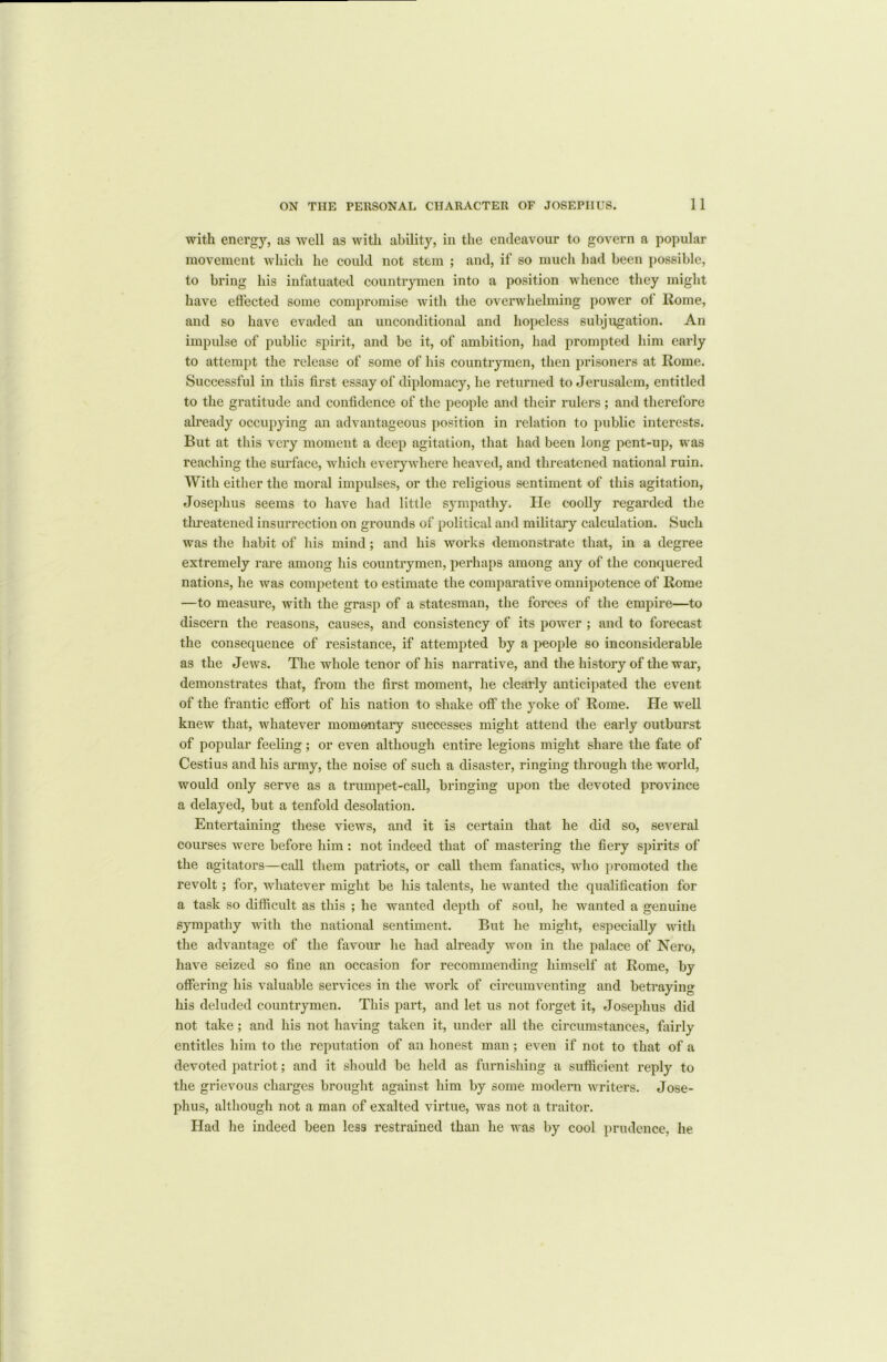 with energy, as well as with ability, in the endeavour to govern a popular movement which he could not stem ; and, if so much had been possible, to bring his infatuated countrymen into a position whence they might have effected some compromise with the overwhelming power of Rome, and so have evaded an unconditional and hopeless subjugation. An impulse of public spirit, and be it, of ambition, had prompted him early to attempt the release of some of his countrymen, then prisoners at Rome. Successful in this first essay of diplomacy, he returned to Jerusalem, entitled to the gratitude and confidence of the people and their rulers; and therefore already occupying an advantageous position in relation to public interests. But at this very moment a deep agitation, that had been long pent-up, was reaching the surface, which everywhere heaved, and threatened national ruin. With either the moral impulses, or the religious sentiment of this agitation, Josephus seems to have had little sympathy. He coolly regarded the threatened insurrection on grounds of political and military calculation. Such was the habit of his mind; and his works demonstrate that, in a degree extremely rare among his countrymen, perhaps among any of the conquered nations, he was competent to estimate the comparative omnipotence of Rome —to measure, with the grasp of a statesman, the forces of the empire—to discern the reasons, causes, and consistency of its power ; and to forecast the consequence of resistance, if attempted by a people so inconsiderable as the Jews. The whole tenor of his narrative, and the history of the war, demonstrates that, from the first moment, he clearly anticipated the event of the frantic effort of his nation to shake off the yoke of Rome. He well knew that, whatever momentary successes might attend the early outburst of popular feeling; or even although entire legions might share the fate of Cestius and his army, the noise of such a disaster, ringing through the world, would only serve as a trumpet-call, bringing upon the devoted province a delayed, but a tenfold desolation. Entertaining these views, and it is certain that he did so, several courses were before him: not indeed that of mastering the fiery spirits of the agitators—call them patriots, or call them fanatics, who promoted the revolt; for, whatever might be his talents, he wanted the qualification for a task so difficult as this ; he wanted depth of soul, he wanted a genuine sympathy with the national sentiment. But he might, especially with the advantage of the favour he had already won in the palace of Nero, have seized so fine an occasion for recommending himself at Rome, by offering his valuable services in the work of circumventing and betraying his deluded countrymen. This part, and let us not forget it, Josephus did not take; and his not having taken it, under all the circumstances, fairly entitles him to the reputation of an honest man; even if not to that of a devoted patriot; and it should be held as furnishing a sufficient reply to the grievous charges brought against him by some modern writers. Jose- phus, although not a man of exalted virtue, was not a traitor. Had he indeed been less restrained than he was by cool prudence, he