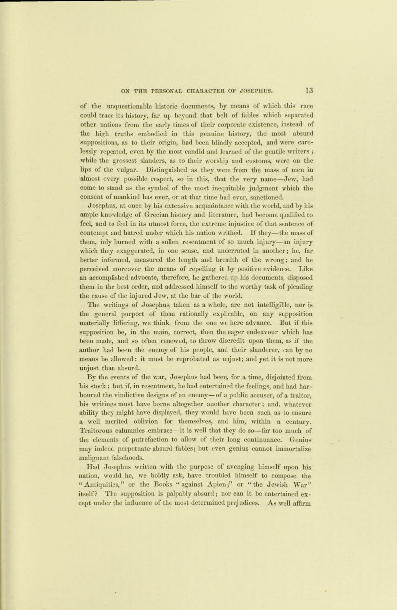 of tlie unquestionable historic documents, by means of which this race could trace its history, far up beyond that belt of fables which separated other nations from the early times of their corporate existence, instead of the high truths embodied in this genuine history, the most absurd suppositions, as to their origin, had been blindly accepted, and were care- lessly repeated, even by the most candid and learned of the gentile writers ; while the grossest slanders, as to their worship and customs, were on the lips of the vulgar. Distinguished as they were from the mass of men in almost every possible respect, so in this, that the very name—Jew, had come to stand as the symbol of the most inequitable judgment which the consent of mankind has ever, or at that time had ever, sanctioned. Josephus, at once by his extensive acquaintance with the world, and by his ample knowledge of Grecian history and literature, had become qualified to feel, and to feel in its utmost force, the extreme injustice of that sentence of contempt and hatred under which his nation writhed. If they—the mass of them, inly burned with a sullen resentment of so much injury—an injury which they exaggerated, in one sense, and underrated in another; he, far better informed, measured the length and breadth of the wrong; and he perceived moreover the means of repelling it by positive evidence. Like an accomplished advocate, therefore, he gathered up his documents, disposed them in the best order, and addressed himself to the worthy task of pleading the cause of the injured Jew, at the bar of the world. The writings of Josephus, taken as a whole, are not intelligible, nor is the general purport of them rationally explicable, on any supposition materially differing, we think, from the one we here advance. But if this supposition be, in the main, correct, then the. eager endeavour which has been made, and so often renewed, to throw discredit upon them, as if the author had been the enemy of his people, and their slanderer, can by no means be allowed: it must be reprobated as unjust; and yet it is not more unjust than absurd. By the events of the war, Josephus had been, for a time, disjointed from his stock; but if, in resentment, he had entertained the feelings, and had har- boured the vindictive designs of an enemy—of a public accuser, of a traitor, his writings must have borne altogether another character; and, whatever ability they might have displayed, they would have been such as to ensure a well merited oblivion for themselves, and him, within a century. Traitorous calumnies embrace—it is well that they do so—far too much of the elements of putrefaction to allow of their long continuance. Genius may indeed perpetuate'absurd fables; but even genius cannot immortalize malignant falsehoods. Had Josephus written with the purpose of avenging himself upon his nation, would he, we boldly ask, have troubled himself to compose the “Antiquities,” or the Books “against Apion;” or “the Jewish War” itself? The supposition is palpably absurd; nor can it be entertained ex- cept under the influence of the most determined prejudices. As well affirm