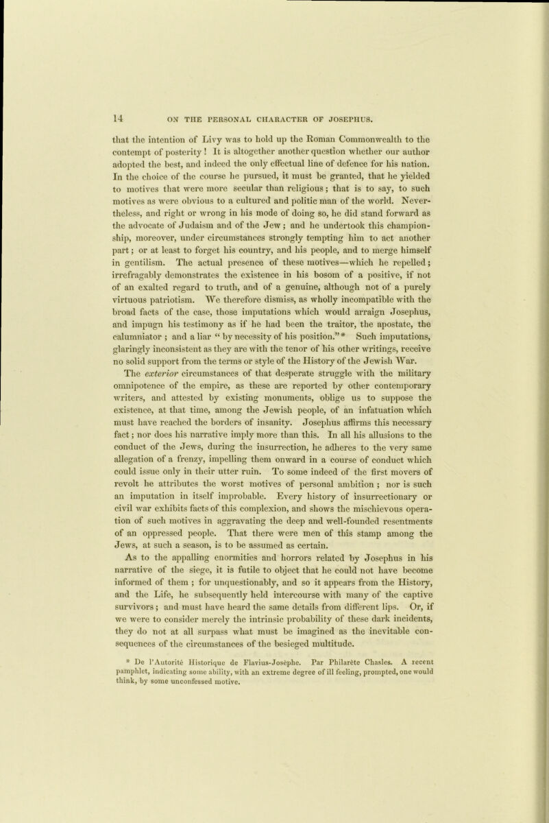 that the intention of Livy was to hold up the Roman Commonwealth to the contempt of posterity ! It is altogether another question whether our author adopted the best, and indeed the only effectual line of defence for his nation. In the choice of the course he pursued, it must be granted, that he yielded to motives that were more secular than religious; that is to say, to such motives as were obvious to a cultured and jwlitic man of the world. Never- theless, and right or wrong in his mode of doing so, he did stand forward as the advocate of Judaism and of the Jew; and he undertook this champion- ship, moreover, under circumstances strongly tempting him to act another part; or at least to forget his country, and his people, and to merge himself in gentilism. The actual presence of these motives—which he repelled; irrefragably demonstrates the existence in his bosom of a positive, if not of an exalted regard to truth, and of a genuine, although not of a purely virtuous patriotism. We therefore dismiss, as wholly incompatible with the broad facts of the case, those imputations which would arraign Josephus, and impugn his testimony as if he had been the traitor, the apostate, the calumniator ; and a liar “ by necessity of his position.”* Such imputations, glaringly inconsistent as they are with the tenor of his other writings, receive no solid support from the terms or style of the History of the Jewish War. The exterior circumstances of that desperate struggle with the military omnipotence of the empire, as these are reported by other contemporary writers, and attested by existing monuments, oblige us to suppose the existence, at that time, among the Jewish people, of an infatuation which must have reached the borders of insanity. Josephus affirms this necessary fact; nor does his narrative imply more than this. In all his allusions to the conduct of the Jews, during the insurrection, he adheres to the very same allegation of a frenzy, impelling them onward in a course of conduct which could issue only in their utter ruin. To some indeed of the first movers of revolt he attributes the worst motives of personal ambition ; nor is such an imputation in itself improbable. Every history of insurrectionary or civil war exhibits facts of this complexion, and shows the mischievous opera- tion of such motives in aggravating the deep and well-founded resentments of an oppressed people. That there were men of this stamp among the Jews, at such a season, is to be assumed as certain. As to the appalling enormities and horrors related by Josephus in his narrative of the siege, it is futile to object that he could not have become informed of them ; for unquestionably, and so it appears from the History, and the Life, he subsequently held intercourse with many of the captive survivors; and must have heard the same details from different lips. Or, if we were to consider merely the intrinsic probability of these dark incidents, they do not at all surpass what must be imagined as the inevitable con- sequences of the circumstances of the besieged multitude. * De 1’Autorite Historique de Flavius-Josephe. Par Philar£te Chasles. A recent pamphlet, indicating some ability, with an extreme degree of ill feeling, prompted, one would think, by some unconfessed motive.