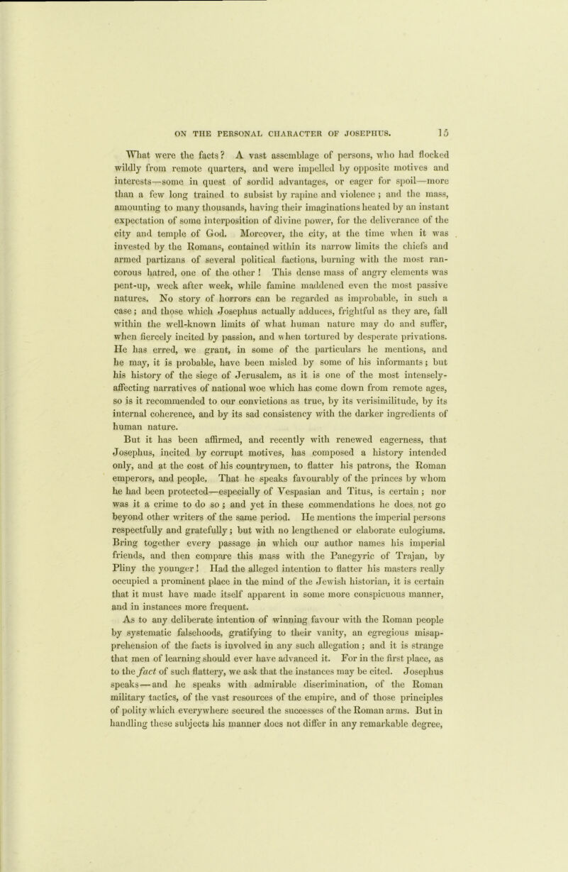 Wliat were the facts ? A vast assemblage of persons, who had flocked wildly from remote quarters, and were impelled by opposite motives and interests—some in quest of sordid advantages, or eager for spoil—more than a few long trained to subsist by rapine and violence ; and the mass, amounting to many thousands, having their imaginations heated by an instant expectation of some interposition of divine power, for the deliverance of the city and temple of God. Moreover, the city, at the time when it was invested by the Romans, contained within its narrow limits the chiefs and armed partizans of several political factions, burning with the most ran- corous hatred, one of the other ! This dense mass of angry elements was pent-up, week after week, while famine maddened even the most passive natures. No story of horrors can be regarded as improbable, in such a case; and those which Josephus actually adduces, frightful as they ai'e, fall within the well-known limits of what human nature may do and suffer, when fiercely incited by passion, and when tortured by desperate privations. He has erred, we grant, in some of the particulars he mentions, and he may, it is probable, have been misled by some of his informants; but his history of the siege of Jerusalem, as it is one of the most intensely- affecting narratives of national woe which lias come down from remote ages, so is it recommended to our convictions as true, by its verisimilitude, by its internal coherence, and by its sad consistency with the darker ingredients of human nature. But it has been affirmed, and recently with renewed eagerness, that Josephus, incited by corrupt motives, has composed a history intended only, and at the cost of his countrymen, to flatter his patrons, the Roman emperors, and people. That he speaks favourably of the princes by whom he had been protected—especially of Vespasian and Titus, is certain ; nor was it a crime to do so ; and yet in these commendations he does, not go beyond other writers of the same period. He mentions the imperial persons respectfully and gratefully; but with no lengthened or elaborate eulogiums. Bring together every passage in which our author names his imperial friends, and then compare this mass with the Panegyric of Trajan, by Pliny the younger ! Had the alleged intention to flatter his masters really occupied a prominent place in the mind of the Jewish historian, it is certain that it must have made itself apparent in some more conspicuous manner, and in instances more frequent. As to any deliberate intention of winning favour with the Roman people by systematic falsehoods, gratifying to their vanity, an egregious misap- prehension of the facts is involved in any such allegation ; and it is strange that men of learning should ever have advanced it. For in the first place, as to tli a fact of such flattery, we ask that the instances may be cited. Josephus speaks — and he speaks with admirable discrimination, of the Roman military tactics, of the vast resources of the empire, and of those principles of polity which everywhere secured the successes of the Roman arms. But in handling these subjects his manner does not differ in any remarkable degree,
