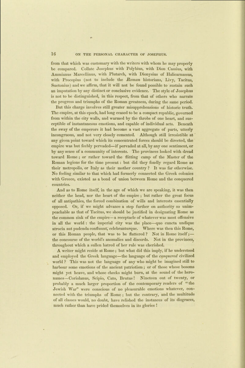 from that which was customary with the writers with whom he may properly be compared. Collate Josephus with Polybius, with Dion Cassius, with Ammianus Marcellinus, with Plutarch, with Dionysius of Halicarnassus, with Procopius (not to include the Roman historians, Livy, Tacitus, Suetonius) and we affirm, that it will not be found possible to sustain such an imputation by any distinct or conclusive evidence. The style of Josephus is not to be distinguished, in this respect, from that of others who narrate the progress and triumphs of the Roman greatness, during the same period. But this charge involves still greater misapprehensions of historic truth. The empire, at this epoch, had long ceased to be a compact republic, governed from within the city walls, and warmed by the throbs of one heart, and sus- ceptible of instantaneous emotions, and capable of individual acts. Beneath the sway of the emperors it had become a vast aggregate of parts, utterly incongruous, and not very closely cemented. Although still irresistible at any given point toward which its concentrated forces should be directed, the empire was but feebly pervaded—if pervaded at all, by any one sentiment, or by any sense of a community of interests. The provinces looked with dread toward Rome ; or rather toward the flitting camp of the Master of the Roman legions for the time present : but did they fondly regard Rome as their metropolis, or Italy as their mother country ? It was far otherwise. No feeling similar to that which had formerly connected the Greek colonies with Greece, existed as a bond of union between Rome and the conquered countries. And as to Rome itself, in the age of which we are speaking, it was then neither the head, nor the heart of the empire ; but rather the great focus of all antipathies, the forced combination of wills and interests essentially opposed. Or, if we might advance a step further on authority so unim- peachable as that of Tacitus, we should be justified in designating Rome as the common sink of the empire—a receptacle of whatever was most offensive in all the world : the imperial city was the place—quo cuncta undique atrocia aut pudenda confluunt, celebranturque. Where was then this Rome, or this Roman people, that was to be flattered ? Not in Rome itself;— the concourse of the world’s anomalies and discords. Not in the provinces, throughout which a sullen hatred of her rule was cherished. A writer might reside at Rome; but what did this imply, if he understood and employed the Greek language—the language of the conquered civilized world ? This was not the language of any who might be imagined still to harbour some emotions of the ancient patriotism; or of those whose bosoms might yet heave, and whose cheeks might burn, at the sound of the hero- names—Coriolanus, Scipio, Cato, Brutus! Nineteen out of twenty, or probably a much larger proportion of the contemporary readers of “ the Jewish War” were conscious of no pleasurable emotions whatever, con- nected with the triumphs of Rome ; but the contrary, and the multitude of all classes would, no doubt, have relished the instances of its disgraces, much rather than have prided themselves in its glories !
