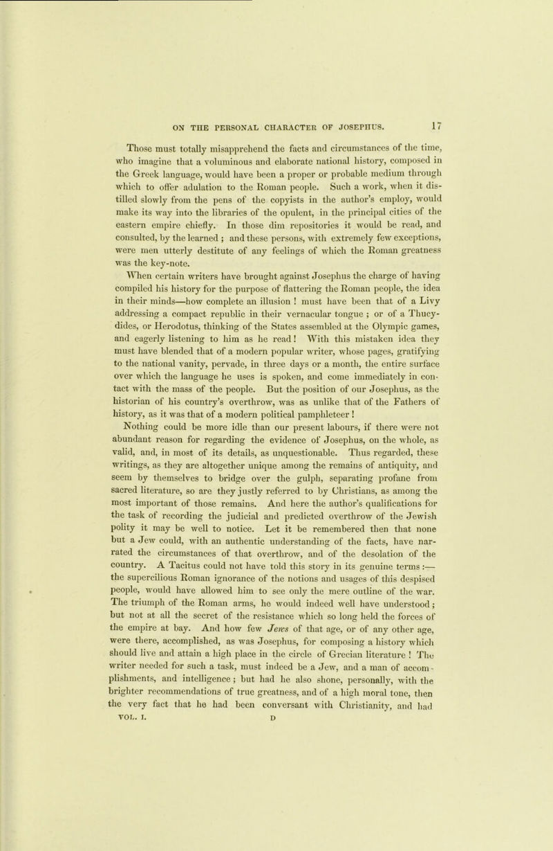 Those must totally misapprehend the facts and circumstances of the time, who imagine that a voluminous and elaborate national history, composed in the Greek language, would have been a proper or probable medium through which to offer adulation to the Roman people. Such a work, when it dis- tilled slowly from the pens of the copyists in the author’s employ, would make its way into the libraries of the opulent, in the principal cities of the eastern empire chiefly. In those dim repositories it would be read, and consulted, by the learned ; and these persons, witli extremely few exceptions, were men utterly destitute of any feelings of which the Roman greatness was the key-note. When certain writers have brought against Josephus the charge of having compiled his history for the purpose of flattering the Roman people, the idea in their minds—how complete an illusion ! must have been that of a Livy addressing a compact republic in their vernacular tongue ; or of a Thucy- dides, or Herodotus, thinking of the States assembled at the Olympic games, and eagerly listening to him as he read! With this mistaken idea they must have blended that of a modern popular writer, whose pages, gratifying to the national vanity, pervade, in three days or a month, the entire surface over which the language he uses is spoken, and come immediately in con- tact with the mass of the people. But the position of our Josephus, as the historian of his country’s overthrow, was as unlike that of the Fathers of history, as it was that of a modern political pamphleteer ! Nothing could be more idle than our present labours, if there were not abundant reason for regarding the evidence of Josephus, on the whole, as valid, and, in most of its details, as unquestionable. Thus regarded, these writings, as they are altogether unique among the remains of antiquity, and seem by themselves to bridge over the gulph, separating profane from sacred literature, so are they justly referred to by Christians, as among the most important of those remains. And here the author’s qualifications for the task of recording the judicial and predicted overthrow of the Jewish polity it may be well to notice. Let it be remembered then that none but a Jew could, with an authentic understanding of the facts, have nar- rated the circumstances of that overthrow, and of the desolation of the country. A Tacitus could not have told this story in its genuine terms :— the supercilious Roman ignorance of the notions and usages of this despised people, would have allowed him to see only the mere outline of the war. The triumph of the Roman arms, he would indeed well have understood; but not at all the secret of the resistance which so long held the forces of the empire at bay. And how few Jens of that age, or of any other age, were there, accomplished, as was Josephus, for composing a history which should live and attain a high place in the circle of Grecian literature ! The writer needed for such a task, must indeed be a Jew, and a man of accom - plishments, and intelligence; but had he also shone, personally, with the brighter recommendations of true greatness, and of a high moral tone, then the very fact that he had been conversant with Christianity, and had VOL. I. D