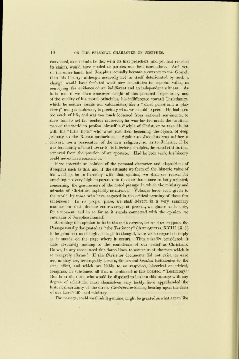 Conversed, as no doubt he did, with its first preachers, and yet had resisted its claims, would have tended to perplex our best convictions. And yet, on the other hand, had Josephus actually become a convert to the Gospel, then his history, although assuredly not in itself deteriorated by such a change, would have forfeited what now constitutes its especial value, as conveying the evidence of an indifferent and an independent witness. As it is, and if we have conceived aright of his personal dispositions, and of the quality of his moral principles, his indifference toward Christianity, which he neither assails nor calumniates, like a “ chief priest and a pha- risee nor yet embraces, is precisely what we should expect. He had seen too much of life, and was too much loosened from national sentiments, to allow him to act the zealot; moreover, he was far too much the cautious man of the world to profess himself a disciple of Christ, or to take his lot with the “little flock” who were just then becoming the objects of deep jealousy to the Roman authorities. Again: as Josephus was neither a convert, nor a persecutor, of the new religion; so, as to Judaism, if he was but faintly affected towards its interior principles, he stood still further removed from the position of an apostate. Had he been such, his history could never have reached us. If we entertain an opinion of the personal character and dispositions of Josephus such as this, and if the estimate we form of the historic value of his writings be in harmony with that opinion, we shall see reason for attaching no very high importance to the question—once so hotly agitated, concerning the genuineness of the noted passage in which the ministry and miracles of Christ are explicitly mentioned. Volumes have been given to the world by those who have engaged in the critical scrutiny of these few sentences! In its proper place, we shall advert, in a very summary manner, to that obsolete controversy; at present, we glance at it only, for a moment, and in so far as it stands connected with the opinion we entertain of Josephus himself. Assuming this opinion to be in the main correct, let us first suppose the Passage usually designated as “the Testimony” (Antiquities, XVIII. iii. 3) to be genuine ; as it might perhaps be thought, were we to regard it simply as it stands, on the page where it occurs. Thus nakedly considered, it adds absolutely nothing to the confidence of our belief as Christians. Do we, in any sense, need this dozen lines, to assure us of the facts which it so meagrely affirms ? If the Christian documents did not exist, or were not, as they are, irrefragably certain, the several heathen testimonies to the same effect, and which are liable to no suspicion, historical or critical, comprise, in substance, all that is contained in this boasted “ Testimony.” But in truth, those who would be disposed to look to this passage with any degree of solicitude, must themselves very feebly have apprehended the historical certainty of the direct Christian evidence, bearing upon the facts of our Lord’s life and ministry. The passage, could we think it genuine, might be granted as what a man like