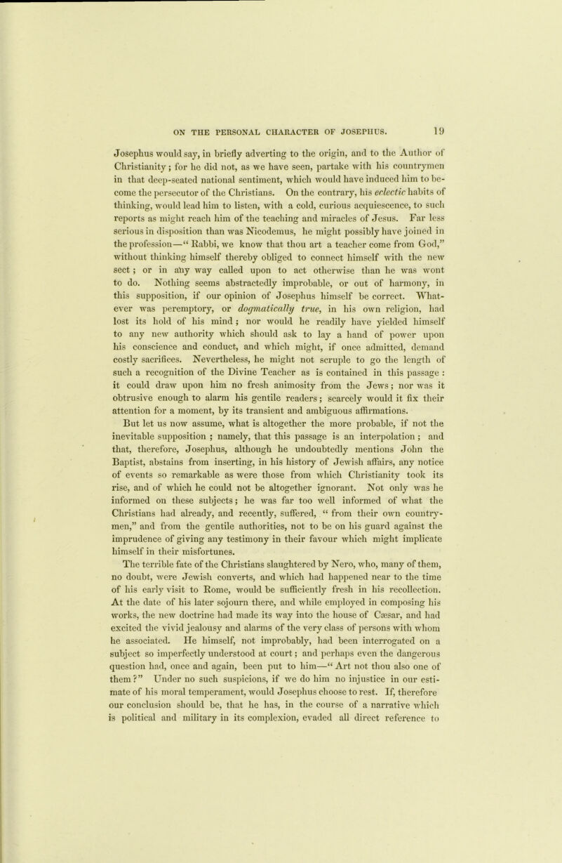 Josephus would say, in briefly adverting to the origin, and to the Author of Christianity; for he did not, as we have seen, partake with his countrymen in that deep-seated national sentiment, which would have induced him to be- come the persecutor of the Christians. On the contrary, his eclectic habits of thinking, would lead him to listen, with a cold, curious acquiescence, to such reports as might reach him of the teaching and miracles of Jesus. Far less serious in disposition than was Nicodemus, he might possibly have joined in the profession—“ Rabbi, we know that thou art a teacher come from God,” without thinking himself thereby obliged to connect himself with the new sect; or in ally way called upon to act otherwise than he was wont to do. Nothing seems abstractedly improbable, or out of harmony, in this supposition, if our opinion of Josephus himself be correct. What- ever was peremptory, or dogmatically true, in his own religion, had lost its hold of his mind ; nor would he readily have yielded himself to any new authority which should ask to lay a hand of power upon his conscience and conduct, and which might, if once admitted, demand costly sacrifices. Nevertheless, he might not scruple to go the length of such a recognition of the Divine Teacher as is contained in this passage : it could draw upon him no fresh animosity from the Jews; nor was it obtrusive enough to alarm his gentile readers; scarcely would it fix their attention for a moment, by its transient and ambiguous affirmations. But let us now assume, what is altogether the more probable, if not the inevitable supposition ; namely, that this passage is an interpolation ; and that, therefore, Josephus, although he undoubtedly mentions John the Baptist, abstains from inserting, in his history of Jewish affairs, any notice of events so remarkable as were those from which Christianity took its rise, and of which he could not be altogether ignorant. Not only was he informed on these subjects; he was far too well informed of what the Christians had already, and recently, suffered, “ from their own country- men,” and from the gentile authorities, not to be on his guard against the imprudence of giving any testimony in their favour which might implicate himself in their misfortunes. The terrible fate of the Christians slaughtered by Nero, who, many of them, no doubt, were Jewish converts, and which had happened near to the time of his early visit to Rome, would be sufficiently fresh in his recollection. At the date of his later sojourn there, and while employed in composing his works, the new doctrine had made its way into the house of Cresar, and had excited the vivid jealousy and alarms of the very class of persons with whom he associated. He himself, not improbably, had been interrogated on a subject so imperfectly understood at court; and perhaps even the dangerous question had, once and again, been put to him—“ Art not thou also one of them?” Under no such suspicions, if we do him no injustice in our esti- mate of his moral temperament, would Josephus choose to rest. If, therefore our conclusion should be, that he has, in the course of a narrative which is political and military in its complexion, evaded all direct reference to