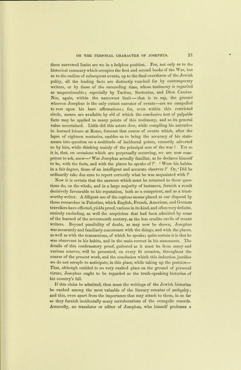 these narrowed limits are we in a helpless position. For, not only as to the historical summary which occupies the first and second books of the War, but as to the outline of subsequent events, up to the final overthrow of the Jewish polity, all the leading facts are distinctly vouched for by contemporary writers, or by those of the succeeding time, whose testimony is regarded as unquestionable; especially by Tacitus, Suetonius, and Dion Cassius. Nor, again, within the narrowest limit — that is to say, the ground whereon Josephus is the only extant narrator of events—are we compelled to rest upon his bare affirmations; for, even within this restricted circle, means are available by a’d of which the conclusive test of palpable facts may be applied to many points of this testimony, and so its general value ascertained. Little did this astute Jew, while compiling his narrative in learned leisure at Rome, forecast that course of events which, after the lapse of eighteen centuries, enables us to bring the accuracy of his state- ments into question on a multitude of incidental points, cursorily adverted to by him, while thinking mainly of the principal acts of the war ! Yet so it is, that, on occasions which are perpetually occurring, we are now com- petent to ask, anew—‘ Was Josephus actually familiar, as he declares himself to be, with the facts, and with the places he speaks of?’ ‘ Were his habits* in a fair degree, those of an intelligent and accurate observer ?’ Or, ‘ Did he ordinarily take due care to report correctly what he was acquainted with ?’ Now it is certain that the answers which must be returned to these ques- tions do, on the whole, and in a large majority of instances, furnish a result decisively favourable to his reputation, both as a competent, and as a trust- worthy writer. A diligent use of the copious means placed at our disposal by those researches in Palestine, which English, French, American, and German travellers have effected, yields proof, various in its kind, and often very definite, entirely excluding, as well the scepticism that had been admitted by some of the learned of the seventeenth century, as the less erudite cavils of recent writers. Beyond possibility of doubt, as may now be shown, Josephus was accurately and familiarly conversant with the things, and with the places, as well as with the transactions, of which he speaks; quite certain it is that he was observant in his habits, and in the main correct in his statements. The details of this confirmatory proof, gathered as it must be from many and various sources, will be presented, on every fit occasion, throughout the course of the present work, and the conclusion which this induction justifies we do not scruple to anticipate, in this place, while taking up the position— That, although entitled to no very exalted place on the ground of personal virtue, Josephus ought to be regarded as the truth-speaking historian of his country’s fall. If this claim be admitted, then must the writings of the Jewish historian be ranked among the most valuable of the literary remains of antiquity; and this, even apart from the importance that may attach to them, in so far as they furnish incidentally many corroborations of the evangelic records. Assuredly, no translator or editor of Josephus, who himself professes a