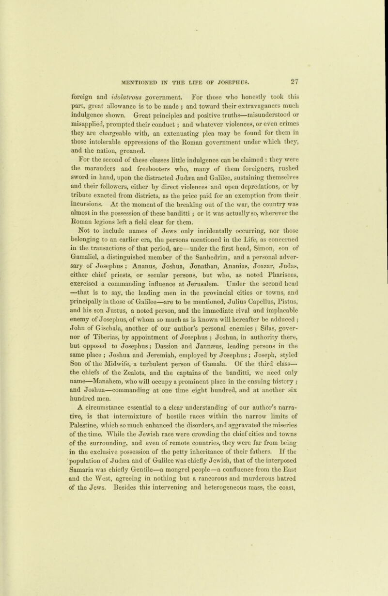 foreign and idolatrous government. For those who honestly took this part, great allowance is to be made ; and toward their extravagances much indulgence shown. Great principles and positive truths—misunderstood or misapplied, prompted their conduct ; and whatever violences, or even crimes they are chargeable with, an extenuating plea may be found for them in those intolerable oppressions of the Roman government under which they, and the nation, groaned. For the second of these classes little indulgence can be claimed : they were the marauders and freebooters who, many of them foreigners, rushed sword in hand, upon the distracted Judaea and Galilee, sustaining themselves and their followers, either by direct violences and open depredations, or by tribute exacted from districts, as the price paid for an exemption from their incursions. At the moment of the breaking out of the war, the country was almost in the possession of these banditti ; or it was actually so, wherever the Roman legions left a field clear for them. Not to include names of Jews only incidentally occurring, nor those belonging to an earlier era, the persons mentioned in the Life, as concerned in the transactions of that period, are—under the first head, Simon, son of Gamaliel, a distinguished member of the Sanhedrim, and a personal adver- sary of Josephus ; Ananus, Joshua, Jonathan, Ananias, Joazar, Judas, either chief priests, or secular persons, but who, as noted Pharisees, exercised a commanding influence at Jerusalem. Under the second head —that is to say, the leading men in the provincial cities or towns, and principally in those of Galilee—are to be mentioned, Julius Capellus, Pistus, and his son Justus, a noted person, and the immediate rival and implacable enemy of Josephus, of whom so much as is known will hereafter be adduced ; John of Gischala, another of our author’s pei’sonal enemies ; Silas, gover- nor of Tiberias, by appointment of Josephus ; Joshua, in authority there, but opposed to Josephus; Dassion and Jannaeus, leading persons in the same place ; Joshua and Jeremiah, employed by Josephus; Joseph, styled Son of the Midwife, a turbulent person of Gamala. Of the third class— the chiefs of the Zealots, and the captains of the banditti, we need only name—Manahem, who will occupy a prominent place in the ensuing history ; and Joshua—commanding at one time eight hundred, and at another six hundred men. A circumstance essential to a clear understanding of our author’s narra- tive, is that intermixture of hostile races within the narrow limits of Palestine, which so much enhanced the disorders, and aggravated the miseries of the time. While the Jewish race were crowding the chief cities and towns of the surrounding, and even of remote countries, they were far from being in the exclusive possession of the petty inheritance of their fathers. If the population of Judaea and of Galilee was chiefly Jewish, that of the interposed Samaria was chiefly Gentile—a mongrel people—a confluence from the East and the West, agreeing in nothing but a rancorous and murderous hatred of the Jews. Besides this intervening and heterogeneous mass, the coast,