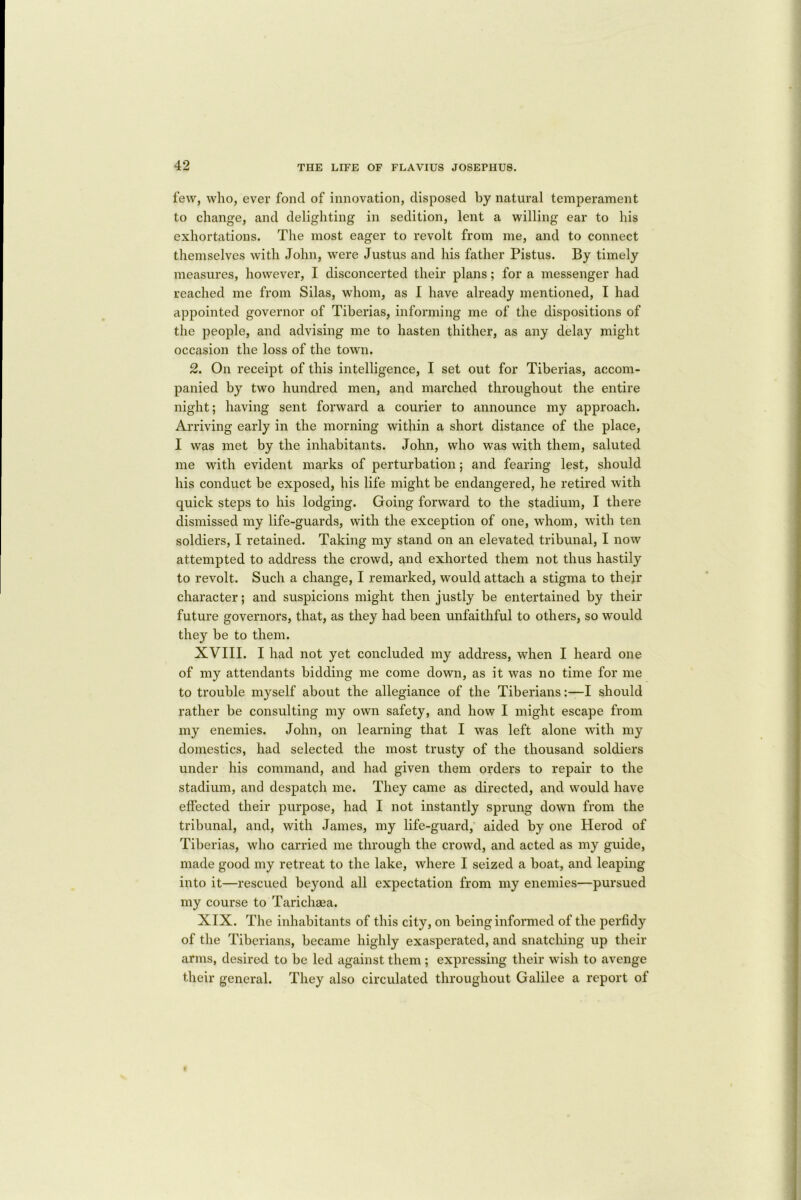 few, who, ever fond of innovation, disposed by natural temperament to change, and delighting in sedition, lent a willing ear to his exhortations. The most eager to revolt from me, and to connect themselves with John, were Justus and his father Pistus. By timely measures, however, I disconcerted their plans; for a messenger had reached me from Silas, whom, as I have already mentioned, I had appointed governor of Tiberias, informing me of the dispositions of the people, and advising me to hasten thither, as any delay might occasion the loss of the town. 2. On receipt of this intelligence, I set out for Tiberias, accom- panied by two hundred men, and marched throughout the entire night; having sent forward a courier to announce my approach. Arriving early in the morning within a short distance of the place, I was met by the inhabitants. John, who was with them, saluted me with evident marks of perturbation; and fearing lest, should his conduct be exposed, his life might be endangered, he retired with quick steps to his lodging. Going forward to the stadium, I there dismissed my life-guards, with the exception of one, whom, with ten soldiers, I retained. Taking my stand on an elevated tribunal, I now attempted to address the crowd, and exhorted them not thus hastily to revolt. Such a change, I remarked, would attach a stigma to their character; and suspicions might then justly be entertained by their future governors, that, as they had been unfaithful to others, so would they be to them. XVIII. I had not yet concluded my address, when I heard one of my attendants bidding me come down, as it was no time for me to trouble myself about the allegiance of the Tiberians:—I should rather be consulting my own safety, and how I might escape from my enemies. John, on learning that I was left alone with my domestics, had selected the most trusty of the thousand soldiers under his command, and had given them orders to repair to the stadium, and despatch me. They came as directed, and would have effected their purpose, had I not instantly sprung down from the tribunal, and, with James, my life-guard, aided by one Herod of Tiberias, who carried me through the crowd, and acted as my guide, made good my retreat to the lake, where I seized a boat, and leaping into it—rescued beyond all expectation from my enemies—pursued my course to Tarichaea. XIX. The inhabitants of this city, on being informed of the perfidy of the Tiberians, became highly exasperated, and snatching up their arms, desired to be led against them ; expressing their wish to avenge their general. They also circulated throughout Galilee a report of